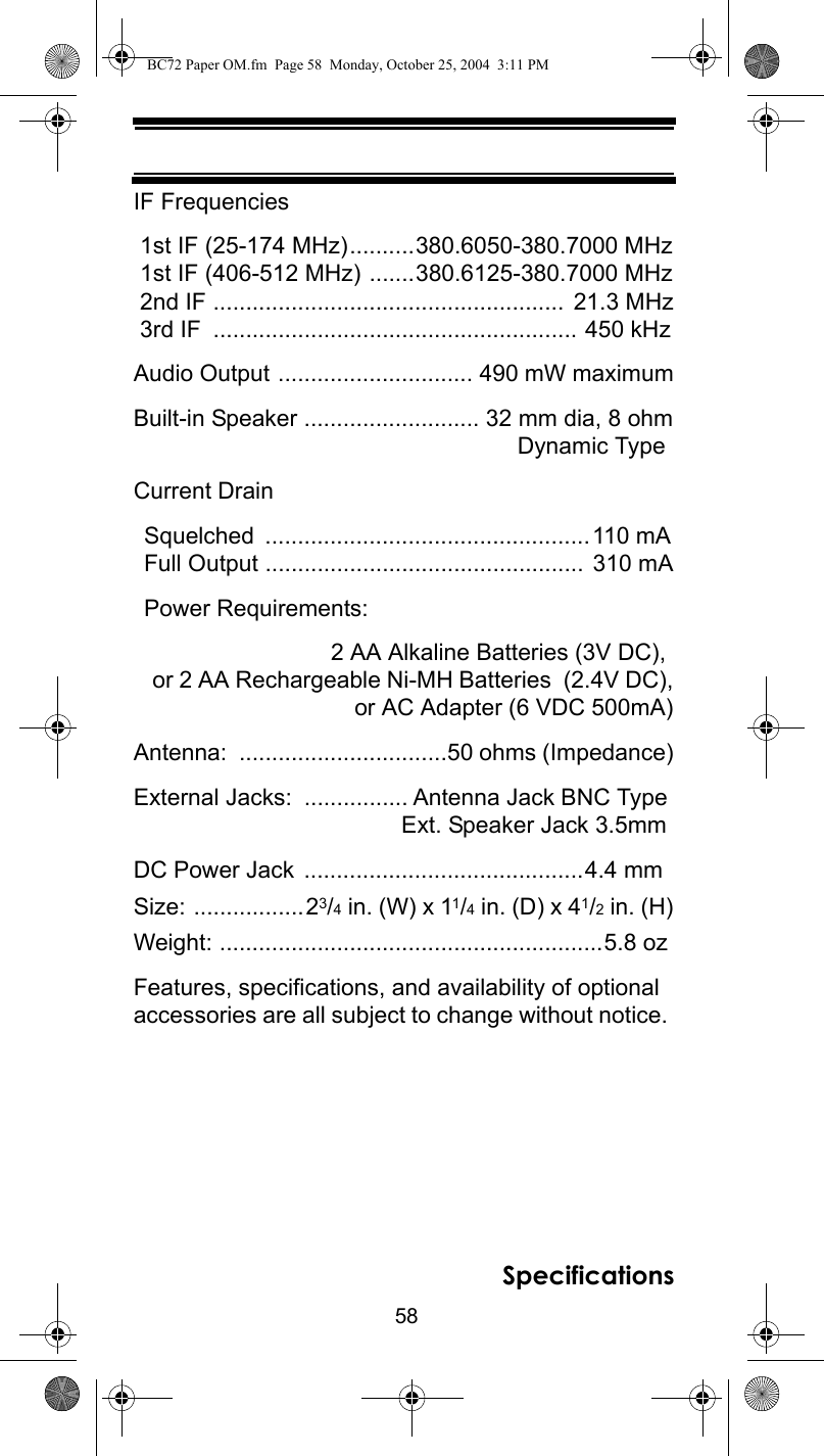 58SpecificationsIF Frequencies 1st IF (25-174 MHz)..........380.6050-380.7000 MHz 1st IF (406-512 MHz) .......380.6125-380.7000 MHz 2nd IF ...................................................... 21.3 MHz 3rd IF  ........................................................ 450 kHzAudio Output .............................. 490 mW maximumBuilt-in Speaker ........................... 32 mm dia, 8 ohm Dynamic TypeCurrent DrainSquelched ..................................................110 mAFull Output ................................................. 310 mAPower Requirements:  2 AA Alkaline Batteries (3V DC),  or 2 AA Rechargeable Ni-MH Batteries  (2.4V DC),  or AC Adapter (6 VDC 500mA)Antenna: ................................50 ohms (Impedance)External Jacks:  ................ Antenna Jack BNC TypeExt. Speaker Jack 3.5mmDC Power Jack ...........................................4.4 mmSize: .................23/4 in. (W) x 11/4 in. (D) x 41/2 in. (H)Weight: ...........................................................5.8 ozFeatures, specifications, and availability of optional accessories are all subject to change without notice. BC72 Paper OM.fm  Page 58  Monday, October 25, 2004  3:11 PM