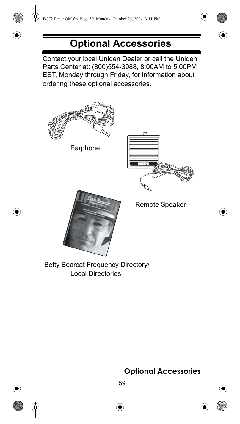 59Optional AccessoriesOptional AccessoriesContact your local Uniden Dealer or call the Uniden Parts Center at: (800)554-3988, 8:00AM to 5:00PM EST, Monday through Friday, for information about ordering these optional accessories.Local DirectoriesﬁEarphoneBetty Bearcat Frequency Directory/Remote SpeakerOptional AccessoriesBC72 Paper OM.fm  Page 59  Monday, October 25, 2004  3:11 PM