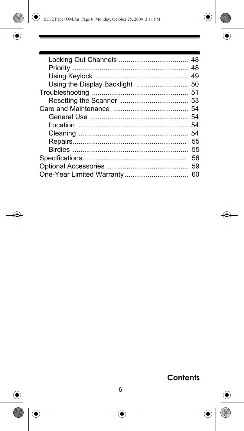 6ContentsLocking Out Channels ....................................  48Priority ............................................................  48Using Keylock  ................................................  49Using the Display Backlight  ...........................  50Troubleshooting ..................................................  51Resetting the Scanner  ...................................  53Care and Maintenance  .......................................  54General Use ...................................................  54Location .........................................................  54Cleaning .........................................................  54Repairs...........................................................   55Birdies ............................................................  55Specifications......................................................   56Optional Accessories ..........................................  59One-Year Limited Warranty.................................  60BC72 Paper OM.fm  Page 6  Monday, October 25, 2004  3:11 PM