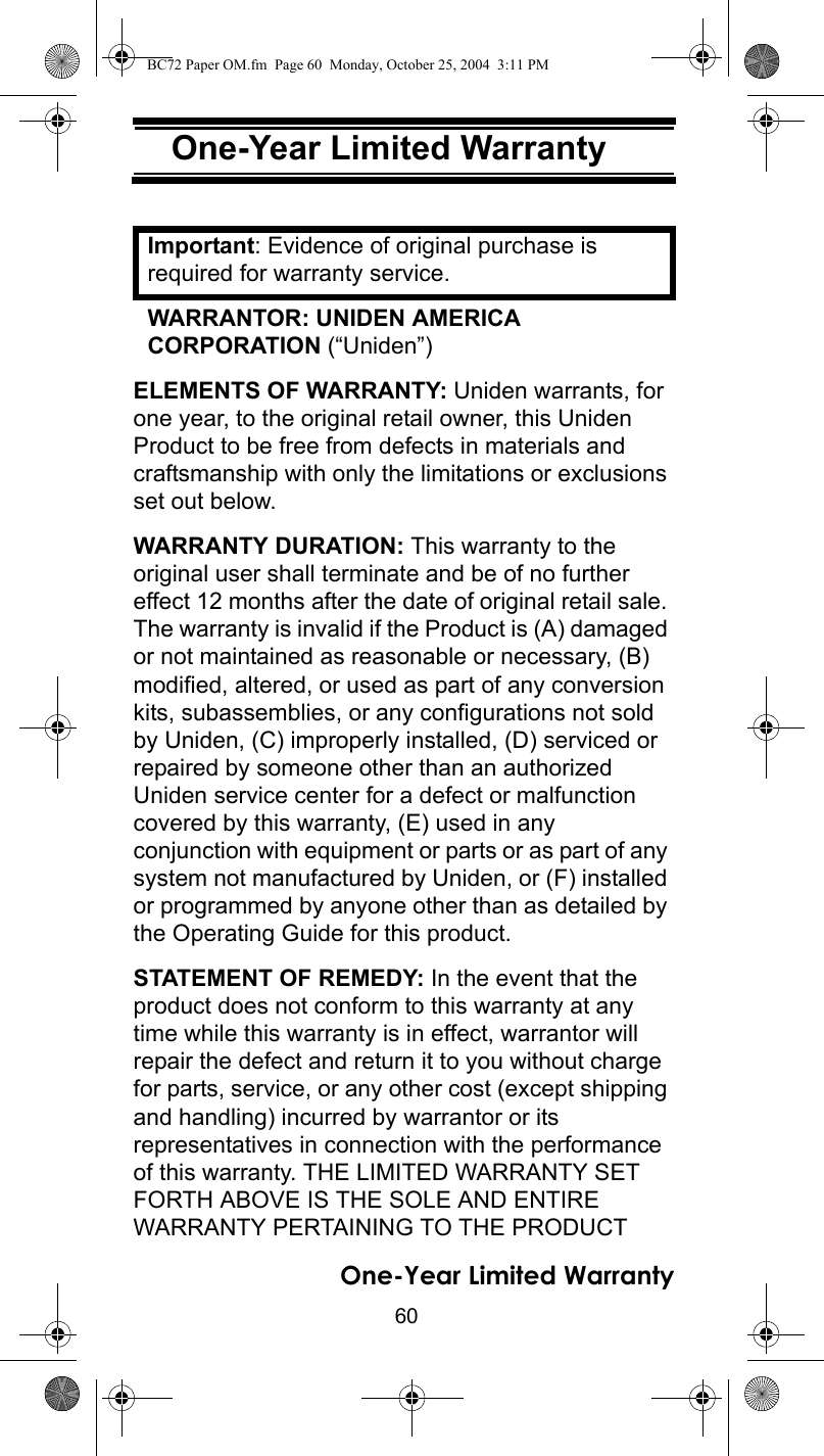 60One-Year Limited Warranty One-Year Limited War-rantyImportant: Evidence of original purchase is required for warranty service. WARRANTOR: UNIDEN AMERICA CORPORATION (“Uniden”) ELEMENTS OF WARRANTY: Uniden warrants, for one year, to the original retail owner, this Uniden Product to be free from defects in materials and craftsmanship with only the limitations or exclusions set out below. WARRANTY DURATION: This warranty to the original user shall terminate and be of no further effect 12 months after the date of original retail sale. The warranty is invalid if the Product is (A) damaged or not maintained as reasonable or necessary, (B) modified, altered, or used as part of any conversion kits, subassemblies, or any configurations not sold by Uniden, (C) improperly installed, (D) serviced or repaired by someone other than an authorized Uniden service center for a defect or malfunction covered by this warranty, (E) used in any conjunction with equipment or parts or as part of any system not manufactured by Uniden, or (F) installed or programmed by anyone other than as detailed by the Operating Guide for this product. STATEMENT OF REMEDY: In the event that the product does not conform to this warranty at any time while this warranty is in effect, warrantor will repair the defect and return it to you without charge for parts, service, or any other cost (except shipping and handling) incurred by warrantor or its representatives in connection with the performance of this warranty. THE LIMITED WARRANTY SET FORTH ABOVE IS THE SOLE AND ENTIRE WARRANTY PERTAINING TO THE PRODUCT One-Year Limited WarrantyBC72 Paper OM.fm  Page 60  Monday, October 25, 2004  3:11 PM