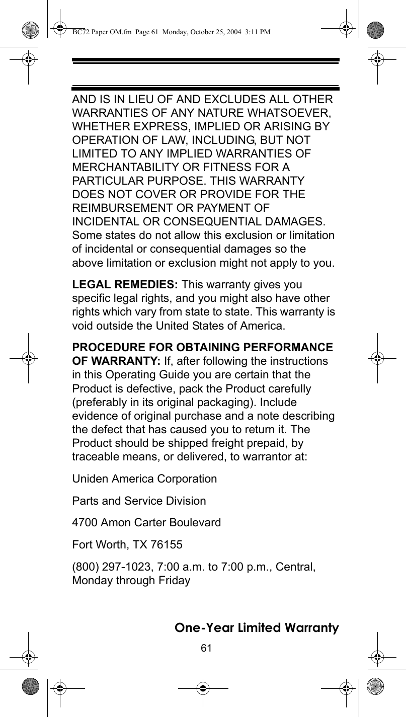 61One-Year Limited WarrantyAND IS IN LIEU OF AND EXCLUDES ALL OTHER WARRANTIES OF ANY NATURE WHATSOEVER, WHETHER EXPRESS, IMPLIED OR ARISING BY OPERATION OF LAW, INCLUDING, BUT NOT LIMITED TO ANY IMPLIED WARRANTIES OF MERCHANTABILITY OR FITNESS FOR A PARTICULAR PURPOSE. THIS WARRANTY DOES NOT COVER OR PROVIDE FOR THE REIMBURSEMENT OR PAYMENT OF INCIDENTAL OR CONSEQUENTIAL DAMAGES. Some states do not allow this exclusion or limitation of incidental or consequential damages so the above limitation or exclusion might not apply to you. LEGAL REMEDIES: This warranty gives you specific legal rights, and you might also have other rights which vary from state to state. This warranty is void outside the United States of America. PROCEDURE FOR OBTAINING PERFORMANCE OF WARRANTY: If, after following the instructions in this Operating Guide you are certain that the Product is defective, pack the Product carefully (preferably in its original packaging). Include evidence of original purchase and a note describing the defect that has caused you to return it. The Product should be shipped freight prepaid, by traceable means, or delivered, to warrantor at: Uniden America Corporation Parts and Service Division 4700 Amon Carter Boulevard Fort Worth, TX 76155 (800) 297-1023, 7:00 a.m. to 7:00 p.m., Central, Monday through Friday BC72 Paper OM.fm  Page 61  Monday, October 25, 2004  3:11 PM