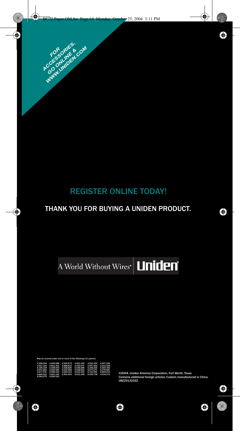 THANK YOU FOR BUYING A UNIDEN PRODUCT.REGISTER ONLINE TODAY!THANK YOU FOR BUYING A UNIDEN PRODUCT.  May be covered under one or more of the following U.S. patents.4,398,304 4,409,688 4,455,679 4,461,036 4,521,915 4,597,1044,627,100 4,841,302 4,888,815 4,932,074 4,947,456 5,014,3485,199,109 5,408,692 5,428,826 5,438,688 5,448,256 5,465,4025,471,660 5,483,684 5,530,296 5,548,832 5,571,071 5,574,9955,577,076 5,598,430 5,600,223 5,642,424 5,710,992 5,859,8755,896,422 5,991,346 5,991,603 6,012,158 6,025,758 6,034,5736,064,270 6,266,521©2004. Uniden America Corporation, Fort Worth, TexasContains additional foreign articles. Custom manufactured in China.UBZZ01323ZZFORWWW.UNIDEN.COM ACCESSORIES,GO ONLINE &amp;BC72 Paper OM.fm  Page 64  Monday, October 25, 2004  3:11 PM