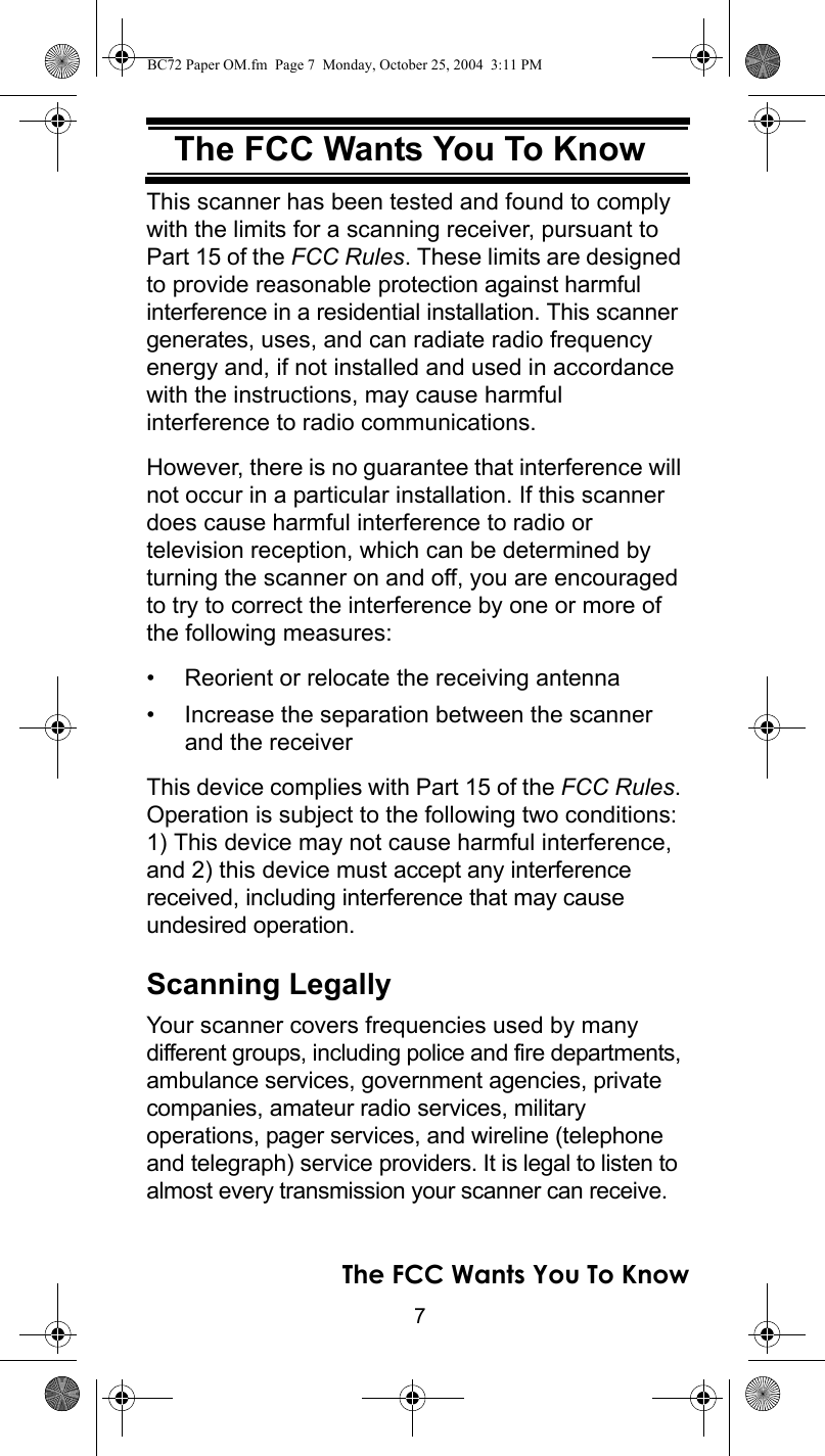 7The FCC Wants You To KnowThe FCC Wants You To KnowThis scanner has been tested and found to comply with the limits for a scanning receiver, pursuant to Part 15 of the FCC Rules. These limits are designed to provide reasonable protection against harmful interference in a residential installation. This scanner generates, uses, and can radiate radio frequency energy and, if not installed and used in accordance with the instructions, may cause harmful interference to radio communications.However, there is no guarantee that interference will not occur in a particular installation. If this scanner does cause harmful interference to radio ortelevision reception, which can be determined by turning the scanner on and off, you are encouraged to try to correct the interference by one or more of the following measures:• Reorient or relocate the receiving antenna• Increase the separation between the scanner and the receiverThis device complies with Part 15 of the FCC Rules. Operation is subject to the following two conditions: 1) This device may not cause harmful interference, and 2) this device must accept any interference received, including interference that may cause undesired operation.Scanning LegallyYour scanner covers frequencies used by many different groups, including police and fire departments, ambulance services, government agencies, private companies, amateur radio services, military operations, pager services, and wireline (telephone and telegraph) service providers. It is legal to listen to almost every transmission your scanner can receive. The FCC Wants You To KnowBC72 Paper OM.fm  Page 7  Monday, October 25, 2004  3:11 PM