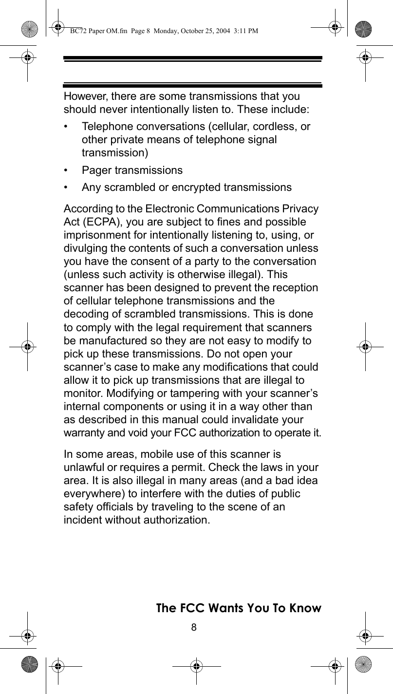 8The FCC Wants You To KnowHowever, there are some transmissions that you should never intentionally listen to. These include: • Telephone conversations (cellular, cordless, or other private means of telephone signal transmission) • Pager transmissions • Any scrambled or encrypted transmissions According to the Electronic Communications Privacy Act (ECPA), you are subject to fines and possible imprisonment for intentionally listening to, using, or divulging the contents of such a conversation unless you have the consent of a party to the conversation (unless such activity is otherwise illegal). This scanner has been designed to prevent the reception of cellular telephone transmissions and the decoding of scrambled transmissions. This is done to comply with the legal requirement that scanners be manufactured so they are not easy to modify to pick up these transmissions. Do not open your scanner’s case to make any modifications that could allow it to pick up transmissions that are illegal to monitor. Modifying or tampering with your scanner’s internal components or using it in a way other than as described in this manual could invalidate your warranty and void your FCC authorization to operate it.In some areas, mobile use of this scanner is unlawful or requires a permit. Check the laws in your area. It is also illegal in many areas (and a bad idea everywhere) to interfere with the duties of public safety officials by traveling to the scene of anincident without authorization. BC72 Paper OM.fm  Page 8  Monday, October 25, 2004  3:11 PM