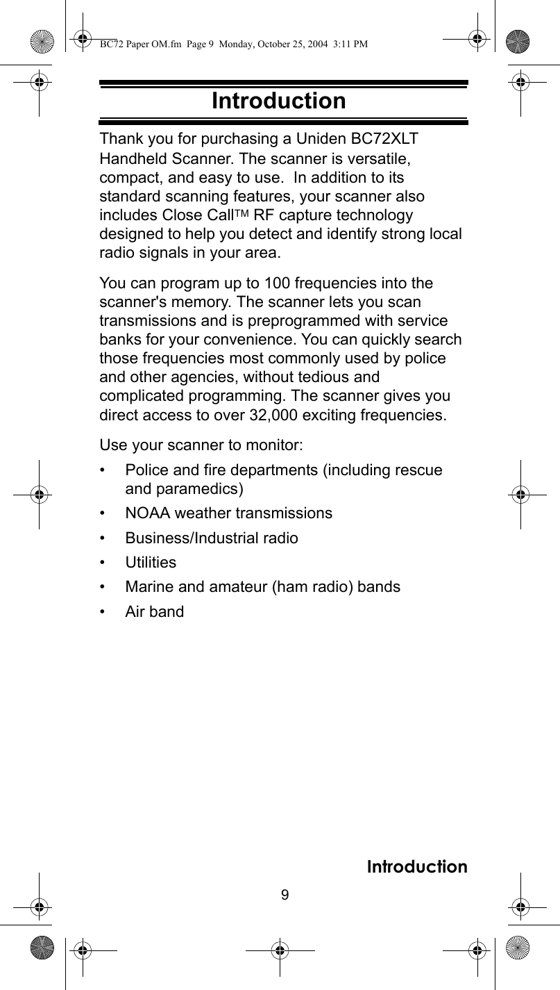 9IntroductionIntroductionThank you for purchasing a Uniden BC72XLT Handheld Scanner. The scanner is versatile, compact, and easy to use.  In addition to its standard scanning features, your scanner also includes Close CallTM RF capture technology designed to help you detect and identify strong local radio signals in your area.You can program up to 100 frequencies into the scanner&apos;s memory. The scanner lets you scan transmissions and is preprogrammed with service banks for your convenience. You can quickly search those frequencies most commonly used by police and other agencies, without tedious and complicated programming. The scanner gives you direct access to over 32,000 exciting frequencies.Use your scanner to monitor: • Police and fire departments (including rescue and paramedics) • NOAA weather transmissions • Business/Industrial radio • Utilities • Marine and amateur (ham radio) bands • Air bandIntroductionBC72 Paper OM.fm  Page 9  Monday, October 25, 2004  3:11 PM