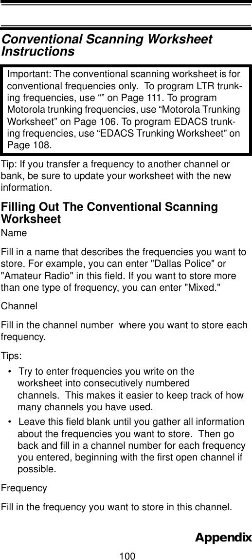 100AppendixConventional Scanning Worksheet InstructionsImportant: The conventional scanning worksheet is for conventional frequencies only.  To program LTR trunk-ing frequencies, use “” on Page 111. To program Motorola trunking frequencies, use “Motorola Trunking Worksheet” on Page 106. To program EDACS trunk-ing frequencies, use “EDACS Trunking Worksheet” on Page 108.Tip: If you transfer a frequency to another channel or bank, be sure to update your worksheet with the new information.Filling Out The Conventional ScanningWorksheetNameFill in a name that describes the frequencies you want to store. For example, you can enter &quot;Dallas Police&quot; or &quot;Amateur Radio&quot; in this field. If you want to store more than one type of frequency, you can enter &quot;Mixed.&quot;Channel Fill in the channel number  where you want to store each frequency. Tips: • Try to enter frequencies you write on the worksheet into consecutively numbered channels.  This makes it easier to keep track of how many channels you have used.• Leave this field blank until you gather all information about the frequencies you want to store.  Then go back and fill in a channel number for each frequency you entered, beginning with the first open channel if possible.Frequency Fill in the frequency you want to store in this channel. 