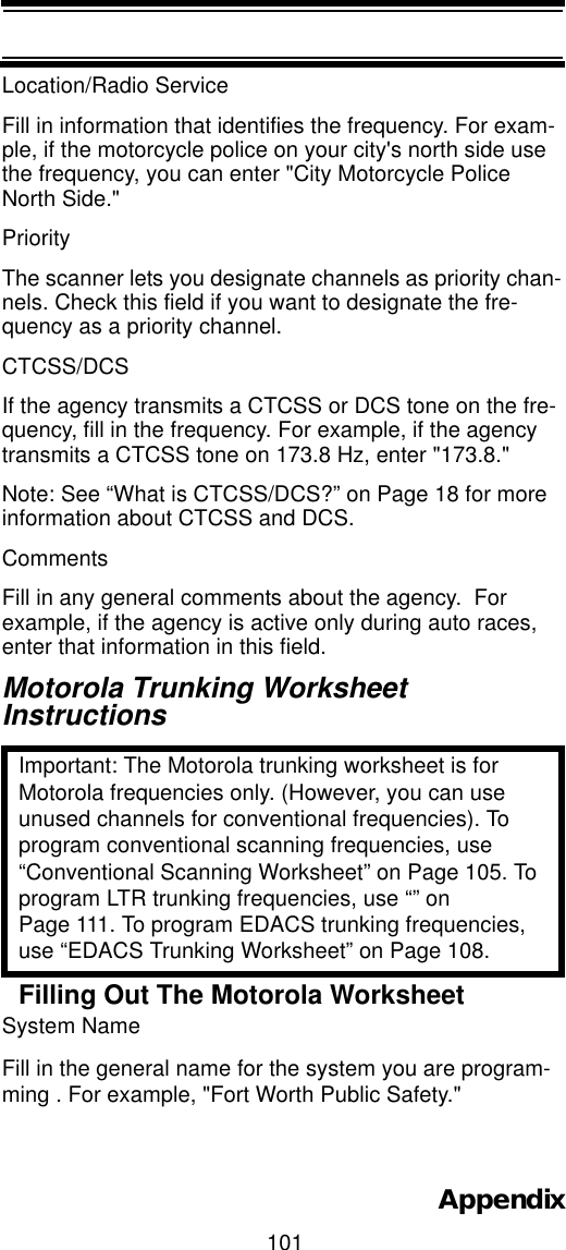 101AppendixLocation/Radio Service Fill in information that identifies the frequency. For exam-ple, if the motorcycle police on your city&apos;s north side use the frequency, you can enter &quot;City Motorcycle Police North Side.&quot;PriorityThe scanner lets you designate channels as priority chan-nels. Check this field if you want to designate the fre-quency as a priority channel.CTCSS/DCS If the agency transmits a CTCSS or DCS tone on the fre-quency, fill in the frequency. For example, if the agency transmits a CTCSS tone on 173.8 Hz, enter &quot;173.8.&quot;Note: See “What is CTCSS/DCS?” on Page 18 for more information about CTCSS and DCS.Comments Fill in any general comments about the agency.  For example, if the agency is active only during auto races, enter that information in this field.Motorola Trunking WorksheetInstructionsImportant: The Motorola trunking worksheet is for Motorola frequencies only. (However, you can use unused channels for conventional frequencies). To program conventional scanning frequencies, use “Conventional Scanning Worksheet” on Page 105. To program LTR trunking frequencies, use “” on Page 111. To program EDACS trunking frequencies, use “EDACS Trunking Worksheet” on Page 108.Filling Out The Motorola WorksheetSystem Name Fill in the general name for the system you are program-ming . For example, &quot;Fort Worth Public Safety.&quot;  