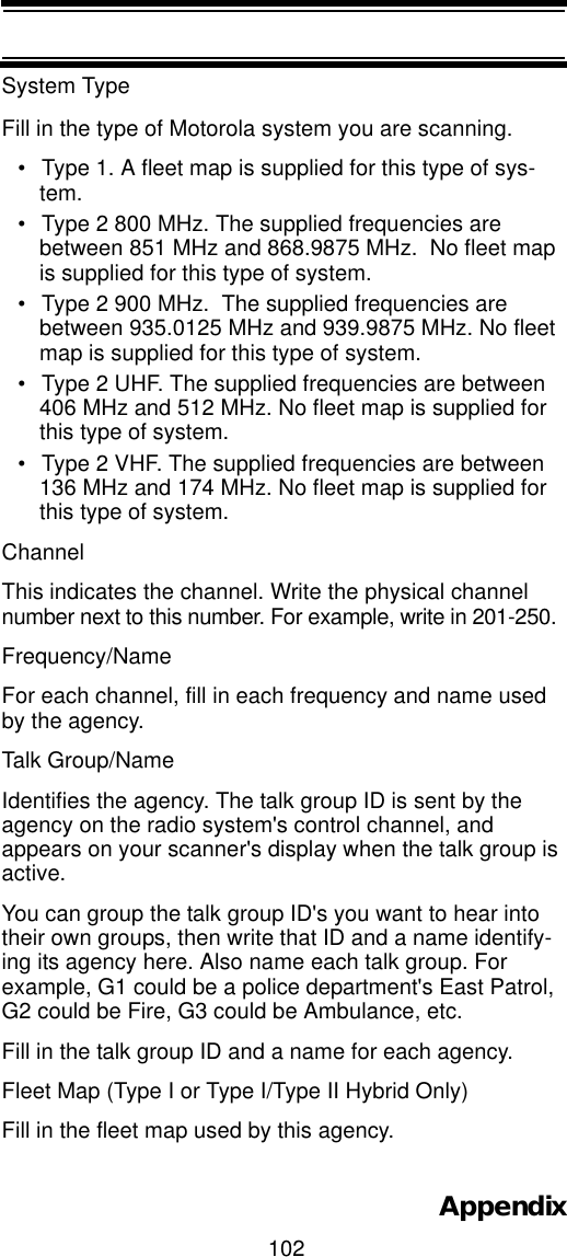 102AppendixSystem Type Fill in the type of Motorola system you are scanning.• Type 1. A fleet map is supplied for this type of sys-tem. • Type 2 800 MHz. The supplied frequencies are between 851 MHz and 868.9875 MHz.  No fleet map is supplied for this type of system. • Type 2 900 MHz.  The supplied frequencies are between 935.0125 MHz and 939.9875 MHz. No fleet map is supplied for this type of system. • Type 2 UHF. The supplied frequencies are between 406 MHz and 512 MHz. No fleet map is supplied for this type of system.• Type 2 VHF. The supplied frequencies are between 136 MHz and 174 MHz. No fleet map is supplied for this type of system. Channel This indicates the channel. Write the physical channel number next to this number. For example, write in 201-250.Frequency/Name For each channel, fill in each frequency and name used by the agency.Talk Group/Name Identifies the agency. The talk group ID is sent by the agency on the radio system&apos;s control channel, and appears on your scanner&apos;s display when the talk group is active.  You can group the talk group ID&apos;s you want to hear into their own groups, then write that ID and a name identify-ing its agency here. Also name each talk group. For example, G1 could be a police department&apos;s East Patrol, G2 could be Fire, G3 could be Ambulance, etc.Fill in the talk group ID and a name for each agency.Fleet Map (Type I or Type I/Type II Hybrid Only) Fill in the fleet map used by this agency.