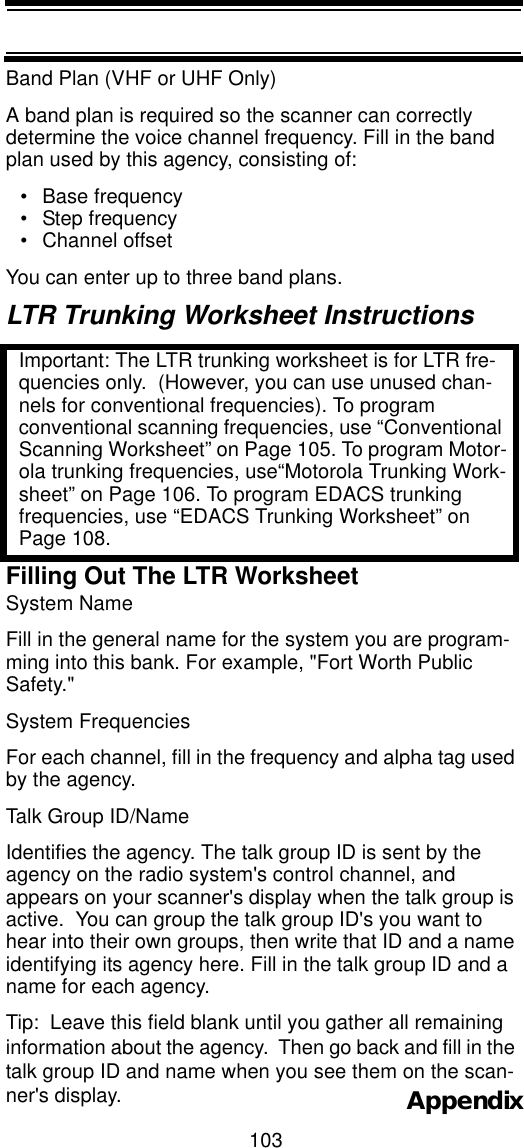 103AppendixBand Plan (VHF or UHF Only)A band plan is required so the scanner can correctly determine the voice channel frequency. Fill in the band plan used by this agency, consisting of:• Base frequency • Step frequency • Channel offset You can enter up to three band plans.LTR Trunking Worksheet InstructionsImportant: The LTR trunking worksheet is for LTR fre-quencies only.  (However, you can use unused chan-nels for conventional frequencies). To program conventional scanning frequencies, use “Conventional Scanning Worksheet” on Page 105. To program Motor-ola trunking frequencies, use“Motorola Trunking Work-sheet” on Page 106. To program EDACS trunking frequencies, use “EDACS Trunking Worksheet” on Page 108.Filling Out The LTR WorksheetSystem Name Fill in the general name for the system you are program-ming into this bank. For example, &quot;Fort Worth Public Safety.&quot;  System Frequencies For each channel, fill in the frequency and alpha tag used by the agency.Talk Group ID/Name Identifies the agency. The talk group ID is sent by the agency on the radio system&apos;s control channel, and appears on your scanner&apos;s display when the talk group is active.  You can group the talk group ID&apos;s you want to hear into their own groups, then write that ID and a name identifying its agency here. Fill in the talk group ID and a name for each agency.Tip:  Leave this field blank until you gather all remaining information about the agency.  Then go back and fill in the talk group ID and name when you see them on the scan-ner&apos;s display.