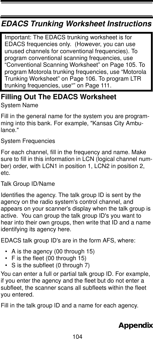 104AppendixEDACS Trunking Worksheet InstructionsImportant: The EDACS trunking worksheet is for EDACS frequencies only.  (However, you can use unused channels for conventional frequencies). To program conventional scanning frequencies, use “Conventional Scanning Worksheet” on Page 105. To program Motorola trunking frequencies, use “Motorola Trunking Worksheet” on Page 106. To program LTR trunking frequencies, use“” on Page 111.Filling Out The EDACS WorksheetSystem Name Fill in the general name for the system you are program-ming into this bank. For example, &quot;Kansas City Ambu-lance.&quot;  System Frequencies For each channel, fill in the frequency and name. Make sure to fill in this information in LCN (logical channel num-ber) order, with LCN1 in position 1, LCN2 in position 2, etc.Talk Group ID/Name Identifies the agency. The talk group ID is sent by the agency on the radio system&apos;s control channel, and appears on your scanner&apos;s display when the talk group is active.  You can group the talk group ID&apos;s you want to hear into their own groups, then write that ID and a name identifying its agency here.EDACS talk group ID&apos;s are in the form AFS, where:• A is the agency (00 through 15)• F is the fleet (00 through 15)• S is the subfleet (0 through 7)You can enter a full or partial talk group ID. For example, if you enter the agency and the fleet but do not enter a subfleet, the scanner scans all subfleets within the fleet you entered. Fill in the talk group ID and a name for each agency.