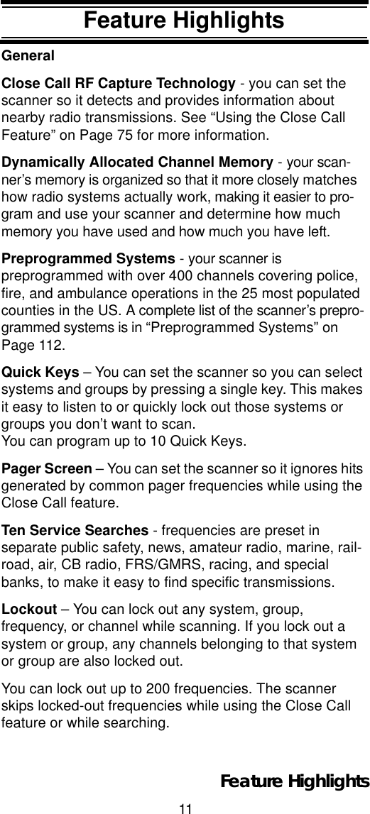 11Feature HighlightsFeature HighlightsGeneralClose Call RF Capture Technology - you can set the scanner so it detects and provides information about nearby radio transmissions. See “Using the Close Call Feature” on Page 75 for more information.Dynamically Allocated Channel Memory - your scan-ner’s memory is organized so that it more closely matches how radio systems actually work, making it easier to pro-gram and use your scanner and determine how much memory you have used and how much you have left.Preprogrammed Systems - your scanner is preprogrammed with over 400 channels covering police, fire, and ambulance operations in the 25 most populated counties in the US. A complete list of the scanner’s prepro-grammed systems is in “Preprogrammed Systems” on Page 112.Quick Keys – You can set the scanner so you can select systems and groups by pressing a single key. This makes it easy to listen to or quickly lock out those systems or groups you don’t want to scan. You can program up to 10 Quick Keys.Pager Screen – You can set the scanner so it ignores hits generated by common pager frequencies while using the Close Call feature.Ten Service Searches - frequencies are preset in separate public safety, news, amateur radio, marine, rail-road, air, CB radio, FRS/GMRS, racing, and special banks, to make it easy to find specific transmissions.Lockout – You can lock out any system, group, frequency, or channel while scanning. If you lock out a system or group, any channels belonging to that system or group are also locked out.You can lock out up to 200 frequencies. The scanner skips locked-out frequencies while using the Close Call feature or while searching.Feature Highlights