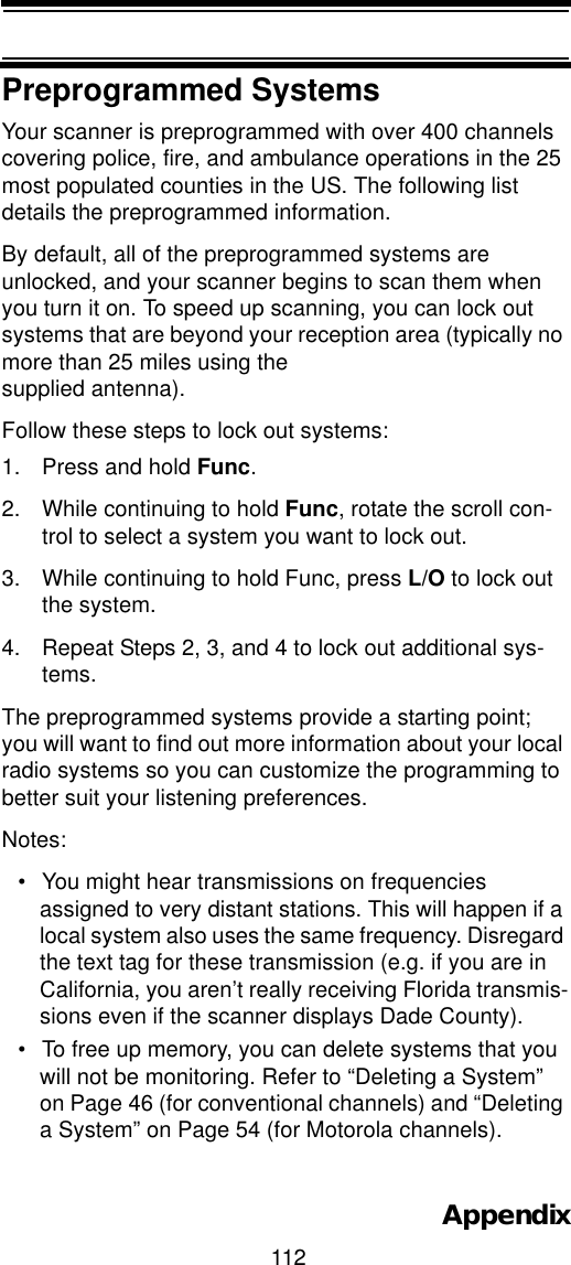 112AppendixPreprogrammed SystemsYour scanner is preprogrammed with over 400 channels covering police, fire, and ambulance operations in the 25 most populated counties in the US. The following list details the preprogrammed information.By default, all of the preprogrammed systems are unlocked, and your scanner begins to scan them when you turn it on. To speed up scanning, you can lock out systems that are beyond your reception area (typically no more than 25 miles using the supplied antenna). Follow these steps to lock out systems:1. Press and hold Func.2. While continuing to hold Func, rotate the scroll con-trol to select a system you want to lock out.3. While continuing to hold Func, press L/O to lock out the system.4. Repeat Steps 2, 3, and 4 to lock out additional sys-tems.The preprogrammed systems provide a starting point; you will want to find out more information about your local radio systems so you can customize the programming to better suit your listening preferences.Notes:• You might hear transmissions on frequencies assigned to very distant stations. This will happen if a local system also uses the same frequency. Disregard the text tag for these transmission (e.g. if you are in California, you aren’t really receiving Florida transmis-sions even if the scanner displays Dade County).• To free up memory, you can delete systems that you will not be monitoring. Refer to “Deleting a System” on Page 46 (for conventional channels) and “Deleting a System” on Page 54 (for Motorola channels).