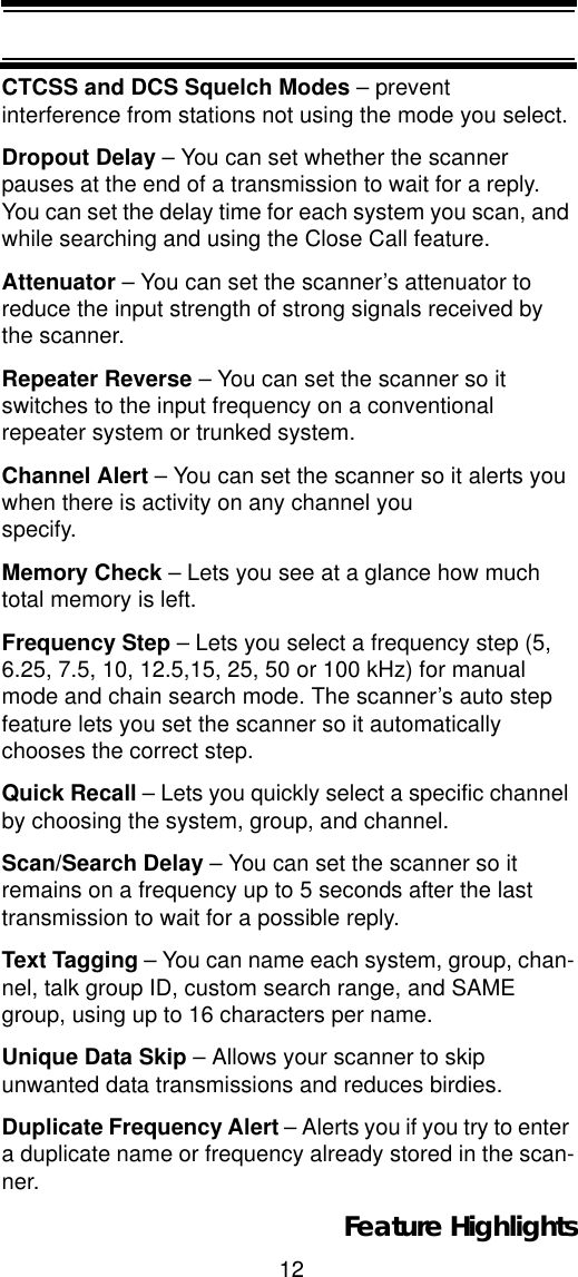 12Feature HighlightsCTCSS and DCS Squelch Modes – prevent interference from stations not using the mode you select.Dropout Delay – You can set whether the scanner pauses at the end of a transmission to wait for a reply. You can set the delay time for each system you scan, and while searching and using the Close Call feature.Attenuator – You can set the scanner’s attenuator to reduce the input strength of strong signals received by the scanner.Repeater Reverse – You can set the scanner so it switches to the input frequency on a conventional repeater system or trunked system.Channel Alert – You can set the scanner so it alerts you when there is activity on any channel you specify.Memory Check – Lets you see at a glance how much total memory is left.Frequency Step – Lets you select a frequency step (5, 6.25, 7.5, 10, 12.5,15, 25, 50 or 100 kHz) for manual mode and chain search mode. The scanner’s auto step feature lets you set the scanner so it automatically chooses the correct step.Quick Recall – Lets you quickly select a specific channel by choosing the system, group, and channel.Scan/Search Delay – You can set the scanner so it remains on a frequency up to 5 seconds after the last transmission to wait for a possible reply. Text Tagging – You can name each system, group, chan-nel, talk group ID, custom search range, and SAME group, using up to 16 characters per name.Unique Data Skip – Allows your scanner to skip unwanted data transmissions and reduces birdies. Duplicate Frequency Alert – Alerts you if you try to enter a duplicate name or frequency already stored in the scan-ner.