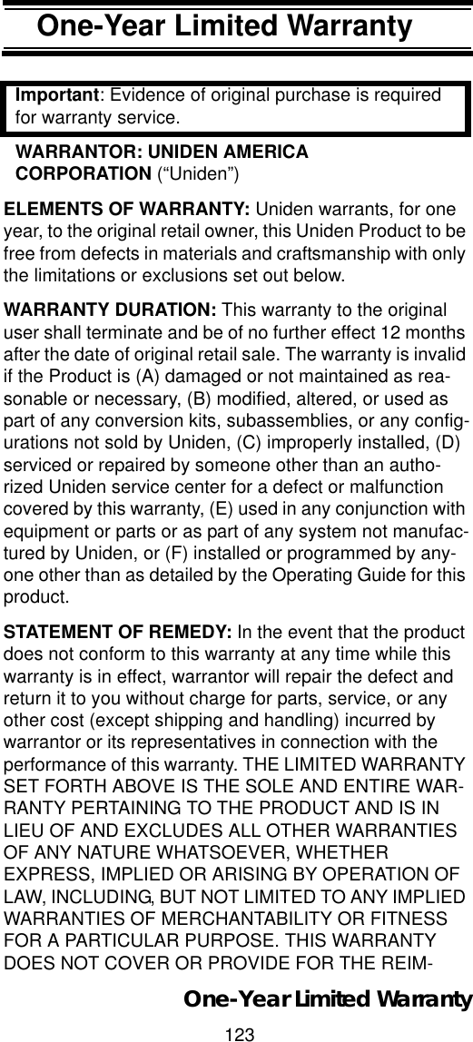 123One-Year Limited WarrantyOne-Year Limited War-rantyImportant: Evidence of original purchase is required for warranty service. WARRANTOR: UNIDEN AMERICA CORPORATION (“Uniden”) ELEMENTS OF WARRANTY: Uniden warrants, for one year, to the original retail owner, this Uniden Product to be free from defects in materials and craftsmanship with only the limitations or exclusions set out below. WARRANTY DURATION: This warranty to the original user shall terminate and be of no further effect 12 months after the date of original retail sale. The warranty is invalid if the Product is (A) damaged or not maintained as rea-sonable or necessary, (B) modified, altered, or used as part of any conversion kits, subassemblies, or any config-urations not sold by Uniden, (C) improperly installed, (D) serviced or repaired by someone other than an autho-rized Uniden service center for a defect or malfunction covered by this warranty, (E) used in any conjunction with equipment or parts or as part of any system not manufac-tured by Uniden, or (F) installed or programmed by any-one other than as detailed by the Operating Guide for this product. STATEMENT OF REMEDY: In the event that the product does not conform to this warranty at any time while this warranty is in effect, warrantor will repair the defect and return it to you without charge for parts, service, or any other cost (except shipping and handling) incurred by warrantor or its representatives in connection with the performance of this warranty. THE LIMITED WARRANTY SET FORTH ABOVE IS THE SOLE AND ENTIRE WAR-RANTY PERTAINING TO THE PRODUCT AND IS IN LIEU OF AND EXCLUDES ALL OTHER WARRANTIES OF ANY NATURE WHATSOEVER, WHETHER EXPRESS, IMPLIED OR ARISING BY OPERATION OF LAW, INCLUDING, BUT NOT LIMITED TO ANY IMPLIED WARRANTIES OF MERCHANTABILITY OR FITNESS FOR A PARTICULAR PURPOSE. THIS WARRANTY DOES NOT COVER OR PROVIDE FOR THE REIM-One-Year Limited Warranty