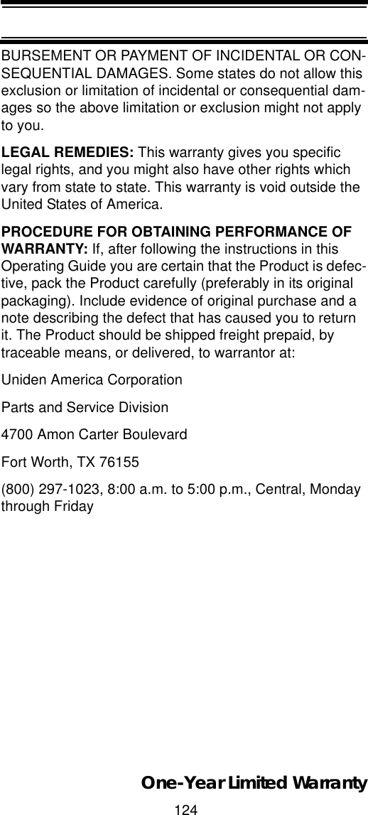 124One-Year Limited WarrantyBURSEMENT OR PAYMENT OF INCIDENTAL OR CON-SEQUENTIAL DAMAGES. Some states do not allow this exclusion or limitation of incidental or consequential dam-ages so the above limitation or exclusion might not apply to you. LEGAL REMEDIES: This warranty gives you specific legal rights, and you might also have other rights which vary from state to state. This warranty is void outside the United States of America. PROCEDURE FOR OBTAINING PERFORMANCE OF WARRANTY: If, after following the instructions in this Operating Guide you are certain that the Product is defec-tive, pack the Product carefully (preferably in its original packaging). Include evidence of original purchase and a note describing the defect that has caused you to return it. The Product should be shipped freight prepaid, by traceable means, or delivered, to warrantor at: Uniden America Corporation Parts and Service Division 4700 Amon Carter Boulevard Fort Worth, TX 76155 (800) 297-1023, 8:00 a.m. to 5:00 p.m., Central, Monday through Friday 