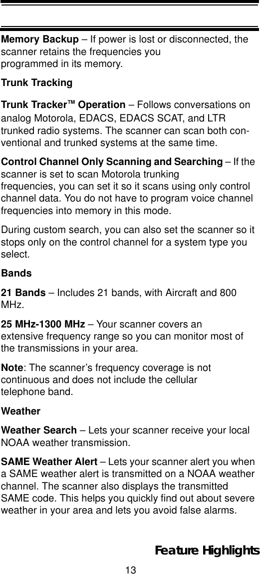 13Feature HighlightsMemory Backup – If power is lost or disconnected, the scanner retains the frequencies you programmed in its memory. Trunk TrackingTrunk Tracker™ Operation – Follows conversations on analog Motorola, EDACS, EDACS SCAT, and LTR trunked radio systems. The scanner can scan both con-ventional and trunked systems at the same time.Control Channel Only Scanning and Searching – If the scanner is set to scan Motorola trunking frequencies, you can set it so it scans using only control channel data. You do not have to program voice channel frequencies into memory in this mode.During custom search, you can also set the scanner so it stops only on the control channel for a system type you select.Bands21 Bands – Includes 21 bands, with Aircraft and 800 MHz.25 MHz-1300 MHz – Your scanner covers an extensive frequency range so you can monitor most of the transmissions in your area. Note: The scanner’s frequency coverage is not continuous and does not include the cellulartelephone band. WeatherWeather Search – Lets your scanner receive your local NOAA weather transmission.SAME Weather Alert – Lets your scanner alert you when a SAME weather alert is transmitted on a NOAA weather channel. The scanner also displays the transmitted SAME code. This helps you quickly find out about severe weather in your area and lets you avoid false alarms.