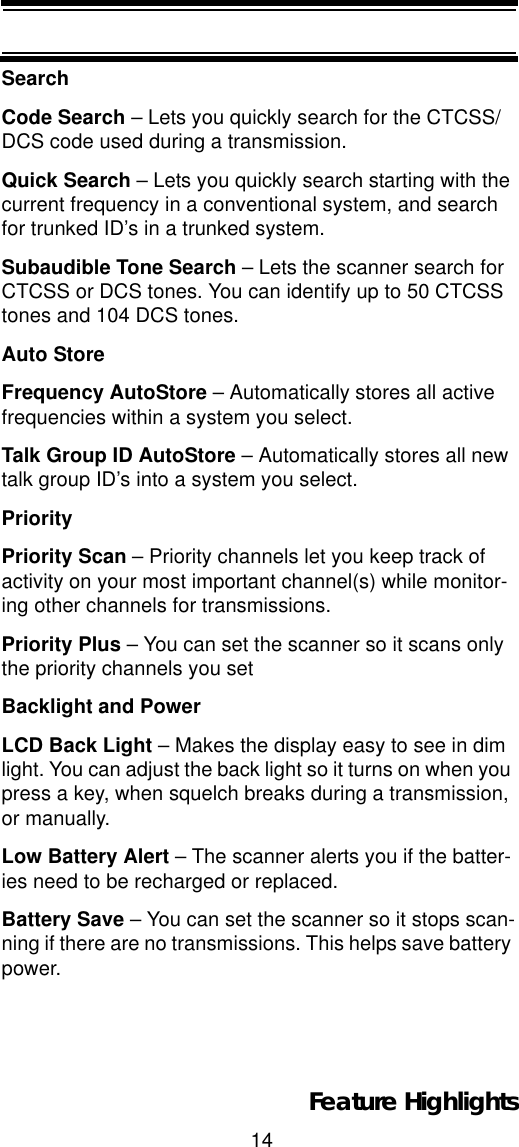 14Feature HighlightsSearchCode Search – Lets you quickly search for the CTCSS/DCS code used during a transmission.Quick Search – Lets you quickly search starting with the current frequency in a conventional system, and search for trunked ID’s in a trunked system.Subaudible Tone Search – Lets the scanner search for CTCSS or DCS tones. You can identify up to 50 CTCSS tones and 104 DCS tones. Auto StoreFrequency AutoStore – Automatically stores all active frequencies within a system you select. Talk Group ID AutoStore – Automatically stores all new talk group ID’s into a system you select. PriorityPriority Scan – Priority channels let you keep track of activity on your most important channel(s) while monitor-ing other channels for transmissions. Priority Plus – You can set the scanner so it scans only the priority channels you set Backlight and PowerLCD Back Light – Makes the display easy to see in dim light. You can adjust the back light so it turns on when you press a key, when squelch breaks during a transmission, or manually.Low Battery Alert – The scanner alerts you if the batter-ies need to be recharged or replaced.Battery Save – You can set the scanner so it stops scan-ning if there are no transmissions. This helps save battery power.