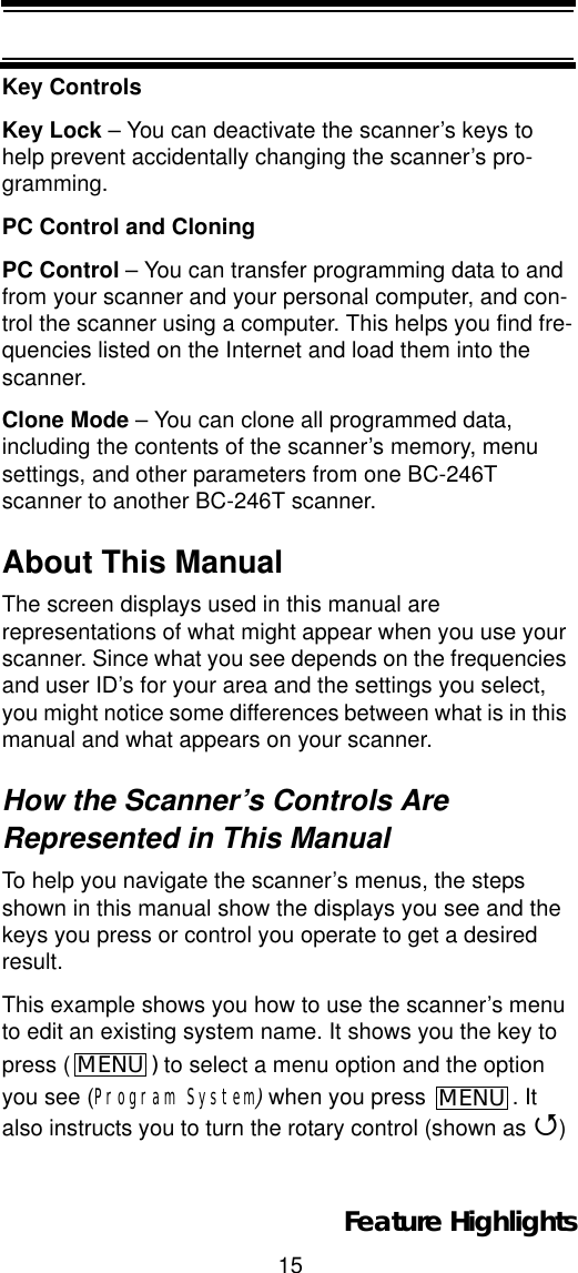 15Feature HighlightsKey ControlsKey Lock – You can deactivate the scanner’s keys to help prevent accidentally changing the scanner’s pro-gramming.PC Control and CloningPC Control – You can transfer programming data to and from your scanner and your personal computer, and con-trol the scanner using a computer. This helps you find fre-quencies listed on the Internet and load them into the scanner.Clone Mode – You can clone all programmed data, including the contents of the scanner’s memory, menu settings, and other parameters from one BC-246T scanner to another BC-246T scanner.About This ManualThe screen displays used in this manual are representations of what might appear when you use your scanner. Since what you see depends on the frequencies and user ID’s for your area and the settings you select, you might notice some differences between what is in this manual and what appears on your scanner. How the Scanner’s Controls Are Represented in This ManualTo help you navigate the scanner’s menus, the steps shown in this manual show the displays you see and the keys you press or control you operate to get a desired result.This example shows you how to use the scanner’s menu to edit an existing system name. It shows you the key to press ( )to select a menu option and the option you see (Program System)when you press  . It also instructs you to turn the rotary control (shown as 4)MENU MENU