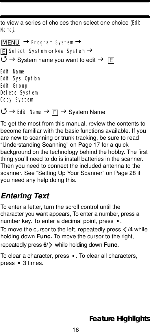 16Feature Highlightsto view a series of choices then select one choice (Edit Name).JProgram System JSelect System or New System J4J System name you want to edit JEdit NameEdit Sys OptionEdit GroupDelete SystemCopy System4JEdit Name JJ System NameTo get the most from this manual, review the contents to become familiar with the basic functions available. If you are new to scanning or trunk tracking, be sure to read “Understanding Scanning” on Page 17 for a quick background on the technology behind the hobby. The first thing you’ll need to do is install batteries in the scanner. Then you need to connect the included antenna to the scanner. See “Setting Up Your Scanner” on Page 28 if you need any help doing this.Entering TextTo enter a letter, turn the scroll control until the character you want appears, To enter a number, press a number key. To enter a decimal point, press  . To move the cursor to the left, repeatedly press  /4 while holding down Func. To move the cursor to the right, repeatedly press 6/  while holding down Func.To clear a character, press  . To clear all characters, press   3 times.MENUEEE