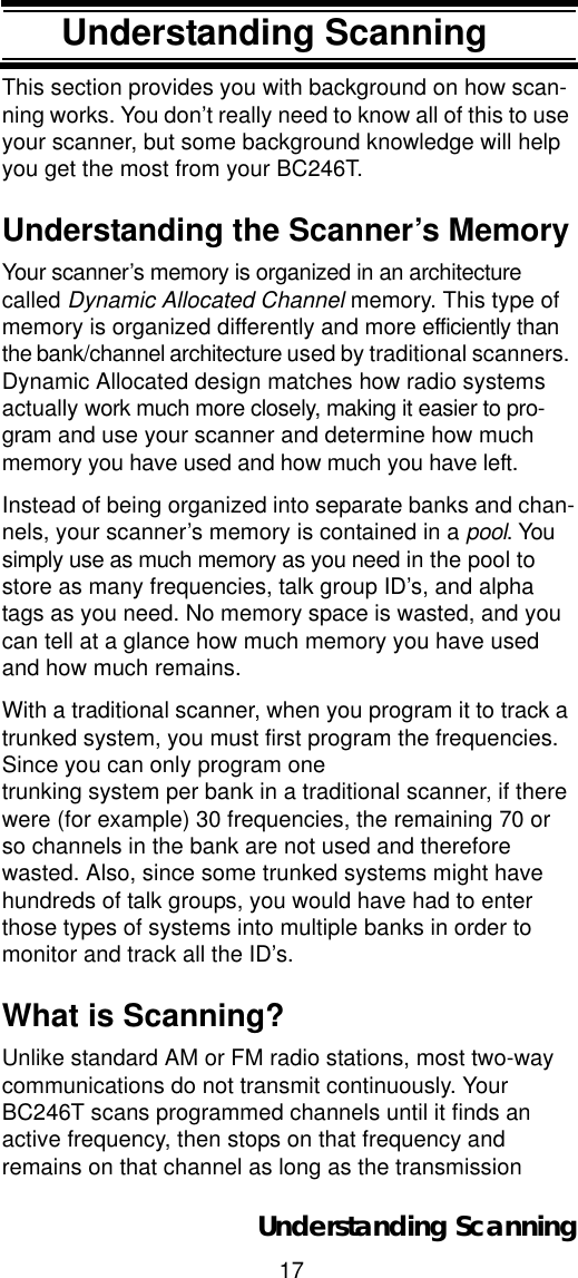 17Understanding ScanningUnderstanding ScanningThis section provides you with background on how scan-ning works. You don’t really need to know all of this to use your scanner, but some background knowledge will help you get the most from your BC246T. Understanding the Scanner’s MemoryYour scanner’s memory is organized in an architecture called Dynamic Allocated Channel memory. This type of memory is organized differently and more efficiently than the bank/channel architecture used by traditional scanners. Dynamic Allocated design matches how radio systems actually work much more closely, making it easier to pro-gram and use your scanner and determine how much memory you have used and how much you have left.Instead of being organized into separate banks and chan-nels, your scanner’s memory is contained in a pool. You simply use as much memory as you need in the pool to store as many frequencies, talk group ID’s, and alpha tags as you need. No memory space is wasted, and you can tell at a glance how much memory you have used and how much remains.With a traditional scanner, when you program it to track a trunked system, you must first program the frequencies. Since you can only program one trunking system per bank in a traditional scanner, if there were (for example) 30 frequencies, the remaining 70 or so channels in the bank are not used and therefore wasted. Also, since some trunked systems might have hundreds of talk groups, you would have had to enter those types of systems into multiple banks in order to monitor and track all the ID’s.What is Scanning?Unlike standard AM or FM radio stations, most two-way communications do not transmit continuously. Your BC246T scans programmed channels until it finds an active frequency, then stops on that frequency and remains on that channel as long as the transmission Understanding Scanning