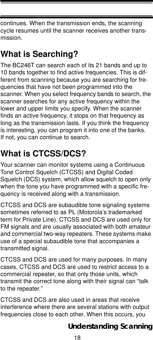 18Understanding Scanningcontinues. When the transmission ends, the scanning cycle resumes until the scanner receives another trans-mission.What is Searching?The BC246T can search each of its 21 bands and up to 10 bands together to find active frequencies. This is dif-ferent from scanning because you are searching for fre-quencies that have not been programmed into the scanner. When you select frequency bands to search, the scanner searches for any active frequency within the lower and upper limits you specify. When the scanner finds an active frequency, it stops on that frequency as long as the transmission lasts. If you think the frequency is interesting, you can program it into one of the banks. If not, you can continue to search. What is CTCSS/DCS?Your scanner can monitor systems using a Continuous Tone Control Squelch (CTCSS) and Digital Coded Squelch (DCS) system, which allow squelch to open only when the tone you have programmed with a specific fre-quency is received along with a transmission. CTCSS and DCS are subaudible tone signaling systems sometimes referred to as PL (Motorola’s trademarked term for Private Line). CTCSS and DCS are used only for FM signals and are usually associated with both amateur and commercial two-way repeaters. These systems make use of a special subaudible tone that accompanies a transmitted signal.CTCSS and DCS are used for many purposes. In many cases, CTCSS and DCS are used to restrict access to a commercial repeater, so that only those units, which transmit the correct tone along with their signal can “talk to the repeater.”CTCSS and DCS are also used in areas that receive interference where there are several stations with output frequencies close to each other. When this occurs, you 