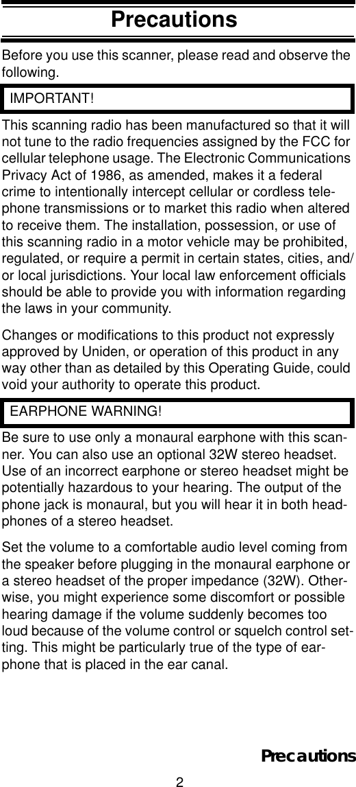 2PrecautionsPrecautionsBefore you use this scanner, please read and observe the following.  IMPORTANT!This scanning radio has been manufactured so that it will not tune to the radio frequencies assigned by the FCC for cellular telephone usage. The Electronic Communications Privacy Act of 1986, as amended, makes it a federal crime to intentionally intercept cellular or cordless tele-phone transmissions or to market this radio when altered to receive them. The installation, possession, or use of this scanning radio in a motor vehicle may be prohibited, regulated, or require a permit in certain states, cities, and/or local jurisdictions. Your local law enforcement officials should be able to provide you with information regarding the laws in your community. Changes or modifications to this product not expressly approved by Uniden, or operation of this product in any way other than as detailed by this Operating Guide, could void your authority to operate this product.  EARPHONE WARNING!Be sure to use only a monaural earphone with this scan-ner. You can also use an optional 32W stereo headset. Use of an incorrect earphone or stereo headset might be potentially hazardous to your hearing. The output of the phone jack is monaural, but you will hear it in both head-phones of a stereo headset. Set the volume to a comfortable audio level coming from the speaker before plugging in the monaural earphone or a stereo headset of the proper impedance (32W). Other-wise, you might experience some discomfort or possible hearing damage if the volume suddenly becomes too loud because of the volume control or squelch control set-ting. This might be particularly true of the type of ear-phone that is placed in the ear canal. Precautions