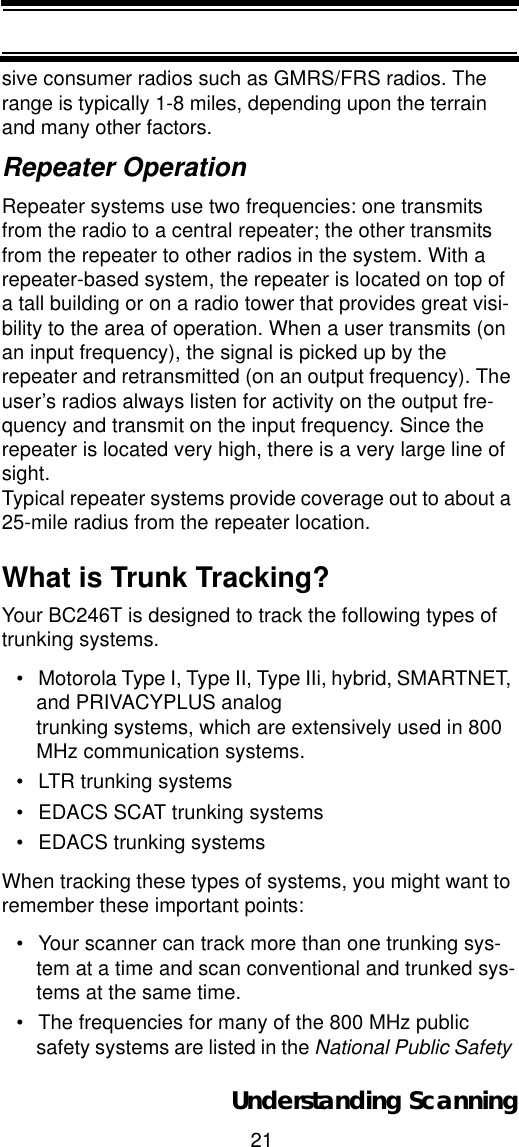 21Understanding Scanningsive consumer radios such as GMRS/FRS radios. The range is typically 1-8 miles, depending upon the terrain and many other factors. Repeater OperationRepeater systems use two frequencies: one transmits from the radio to a central repeater; the other transmits from the repeater to other radios in the system. With a repeater-based system, the repeater is located on top of a tall building or on a radio tower that provides great visi-bility to the area of operation. When a user transmits (on an input frequency), the signal is picked up by the repeater and retransmitted (on an output frequency). The user’s radios always listen for activity on the output fre-quency and transmit on the input frequency. Since the repeater is located very high, there is a very large line of sight.Typical repeater systems provide coverage out to about a 25-mile radius from the repeater location. What is Trunk Tracking?Your BC246T is designed to track the following types of trunking systems.• Motorola Type I, Type II, Type IIi, hybrid, SMARTNET, and PRIVACYPLUS analog trunking systems, which are extensively used in 800 MHz communication systems. • LTR trunking systems• EDACS SCAT trunking systems• EDACS trunking systemsWhen tracking these types of systems, you might want to remember these important points: • Your scanner can track more than one trunking sys-tem at a time and scan conventional and trunked sys-tems at the same time. • The frequencies for many of the 800 MHz public safety systems are listed in the National Public Safety 