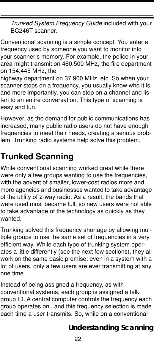 22Understanding ScanningTrunked System Frequency Guide included with your BC246T scanner.Conventional scanning is a simple concept. You enter a frequency used by someone you want to monitor into your scanner’s memory. For example, the police in your area might transmit on 460.500 MHz, the fire department on 154.445 MHz, thehighway department on 37.900 MHz, etc. So when your scanner stops on a frequency, you usually know who it is, and more importantly, you can stop on a channel and lis-ten to an entire conversation. This type of scanning is easy and fun. However, as the demand for public communications has increased, many public radio users do not have enough frequencies to meet their needs, creating a serious prob-lem. Trunking radio systems help solve this problem. Trunked ScanningWhile conventional scanning worked great while there were only a few groups wanting to use the frequencies, with the advent of smaller, lower-cost radios more and more agencies and businesses wanted to take advantage of the utility of 2-way radio. As a result, the bands that were used most became full, so new users were not able to take advantage of the technology as quickly as they wanted. Trunking solved this frequency shortage by allowing mul-tiple groups to use the same set of frequencies in a very efficient way. While each type of trunking system oper-ates a little differently (see the next few sections), they all work on the same basic premise: even in a system with a lot of users, only a few users are ever transmitting at any one time. Instead of being assigned a frequency, as with conventional systems, each group is assigned a talk group ID. A central computer controls the frequency each group operates on...and this frequency selection is made each time a user transmits. So, while on a conventional 