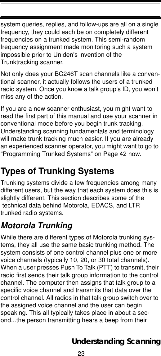 23Understanding Scanningsystem queries, replies, and follow-ups are all on a single frequency, they could each be on completely different frequencies on a trunked system. This semi-random frequency assignment made monitoring such a system impossible prior to Uniden’s invention of the Trunktracking scanner. Not only does your BC246T scan channels like a conven-tional scanner, it actually follows the users of a trunked radio system. Once you know a talk group’s ID, you won’t miss any of the action. If you are a new scanner enthusiast, you might want to read the first part of this manual and use your scanner in conventional mode before you begin trunk tracking. Understanding scanning fundamentals and terminology will make trunk tracking much easier. If you are already an experienced scanner operator, you might want to go to “Programming Trunked Systems” on Page 42 now.Types of Trunking SystemsTrunking systems divide a few frequencies among many different users, but the way that each system does this is slightly different. This section describes some of the technical data behind Motorola, EDACS, and LTR trunked radio systems.Motorola TrunkingWhile there are different types of Motorola trunking sys-tems, they all use the same basic trunking method. The system consists of one control channel plus one or more voice channels (typically 10, 20, or 30 total channels). When a user presses Push To Talk (PTT) to transmit, their radio first sends their talk group information to the control channel. The computer then assigns that talk group to a specific voice channel and transmits that data over the control channel. All radios in that talk group switch over to the assigned voice channel and the user can begin speaking. This all typically takes place in about a sec-ond...the person transmitting hears a beep from their 