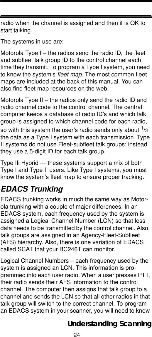 24Understanding Scanningradio when the channel is assigned and then it is OK to start talking. The systems in use are: Motorola Type I – the radios send the radio ID, the fleet and subfleet talk group ID to the control channel each time they transmit. To program a Type I system, you need to know the system’s fleet map. The most common fleet maps are included at the back of this manual. You can also find fleet map resources on the web. Motorola Type II – the radios only send the radio ID and radio channel code to the control channel. The central computer keeps a database of radio ID’s and which talk group is assigned to which channel code for each radio, so with this system the user’s radio sends only about 1/3the data as a Type I system with each transmission. Type II systems do not use Fleet-subfleet talk groups; instead they use a 5-digit ID for each talk group. Type IIi Hybrid — these systems support a mix of both Type I and Type II users. Like Type I systems, you must know the system’s fleet map to ensure proper tracking.EDACS TrunkingEDACS trunking works in much the same way as Motor-ola trunking with a couple of major differences. In an EDACS system, each frequency used by the system is assigned a Logical Channel Number (LCN) so that less data needs to be transmitted by the control channel. Also, talk groups are assigned in an Agency-Fleet-Subfleet (AFS) hierarchy. Also, there is one variation of EDACS called SCAT that your BC246T can monitor. Logical Channel Numbers – each frequency used by the system is assigned an LCN. This information is pro-grammed into each user radio. When a user presses PTT, their radio sends their AFS information to the control channel. The computer then assigns that talk group to a channel and sends the LCN so that all other radios in that talk group will switch to the correct channel. To program an EDACS system in your scanner, you will need to know 