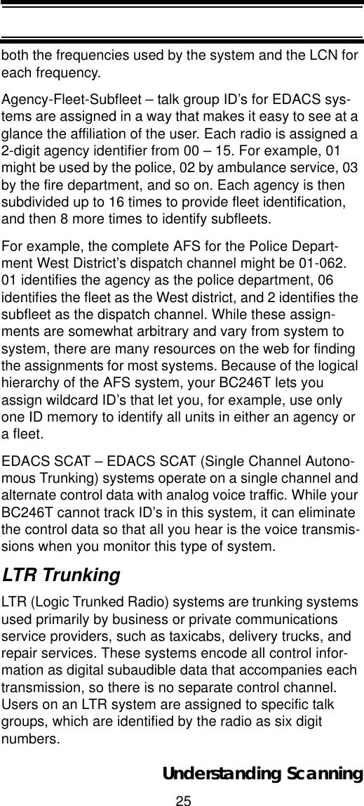 25Understanding Scanningboth the frequencies used by the system and the LCN for each frequency. Agency-Fleet-Subfleet – talk group ID’s for EDACS sys-tems are assigned in a way that makes it easy to see at a glance the affiliation of the user. Each radio is assigned a 2-digit agency identifier from 00 – 15. For example, 01 might be used by the police, 02 by ambulance service, 03 by the fire department, and so on. Each agency is then subdivided up to 16 times to provide fleet identification, and then 8 more times to identify subfleets. For example, the complete AFS for the Police Depart-ment West District’s dispatch channel might be 01-062. 01 identifies the agency as the police department, 06 identifies the fleet as the West district, and 2 identifies the subfleet as the dispatch channel. While these assign-ments are somewhat arbitrary and vary from system to system, there are many resources on the web for finding the assignments for most systems. Because of the logical hierarchy of the AFS system, your BC246T lets you assign wildcard ID’s that let you, for example, use only one ID memory to identify all units in either an agency or a fleet.EDACS SCAT – EDACS SCAT (Single Channel Autono-mous Trunking) systems operate on a single channel and alternate control data with analog voice traffic. While your BC246T cannot track ID’s in this system, it can eliminate the control data so that all you hear is the voice transmis-sions when you monitor this type of system. LTR TrunkingLTR (Logic Trunked Radio) systems are trunking systems used primarily by business or private communications service providers, such as taxicabs, delivery trucks, and repair services. These systems encode all control infor-mation as digital subaudible data that accompanies each transmission, so there is no separate control channel. Users on an LTR system are assigned to specific talk groups, which are identified by the radio as six digit numbers.