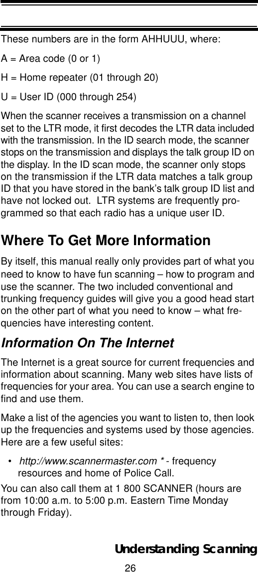 26Understanding ScanningThese numbers are in the form AHHUUU, where: A = Area code (0 or 1) H = Home repeater (01 through 20) U = User ID (000 through 254) When the scanner receives a transmission on a channel set to the LTR mode, it first decodes the LTR data included with the transmission. In the ID search mode, the scanner stops on the transmission and displays the talk group ID on the display. In the ID scan mode, the scanner only stops on the transmission if the LTR data matches a talk group ID that you have stored in the bank’s talk group ID list and have not locked out.  LTR systems are frequently pro-grammed so that each radio has a unique user ID.Where To Get More InformationBy itself, this manual really only provides part of what you need to know to have fun scanning – how to program and use the scanner. The two included conventional and trunking frequency guides will give you a good head start on the other part of what you need to know – what fre-quencies have interesting content. Information On The InternetThe Internet is a great source for current frequencies and information about scanning. Many web sites have lists of frequencies for your area. You can use a search engine to find and use them. Make a list of the agencies you want to listen to, then look up the frequencies and systems used by those agencies. Here are a few useful sites:•http://www.scannermaster.com * - frequency resources and home of Police Call.You can also call them at 1 800 SCANNER (hours are from 10:00 a.m. to 5:00 p.m. Eastern Time Monday through Friday).