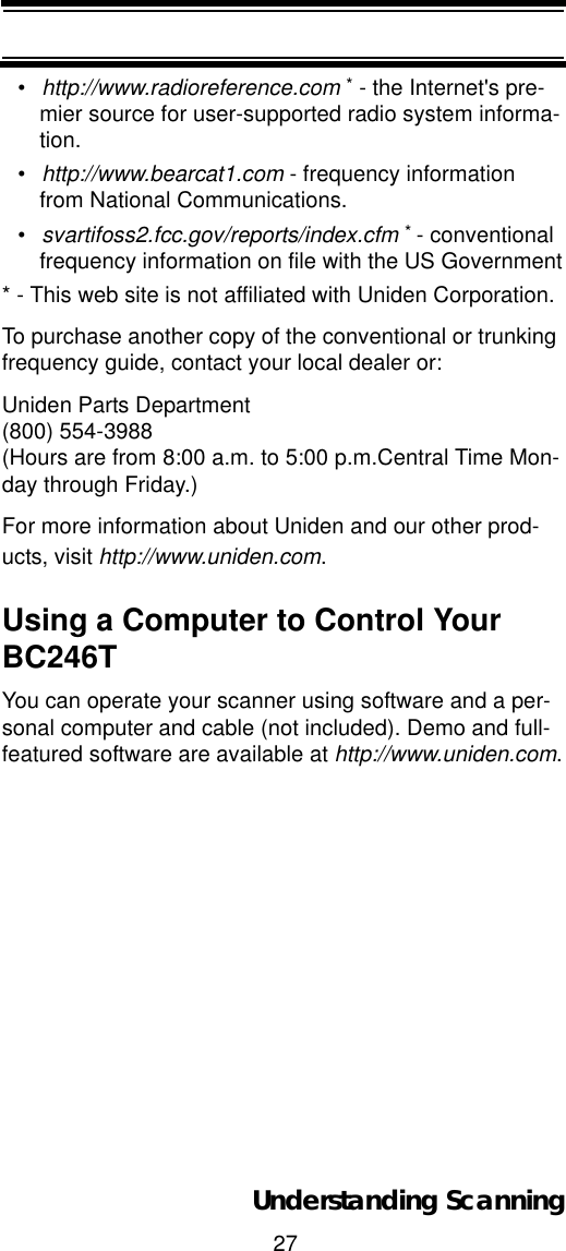 27Understanding Scanning•http://www.radioreference.com * - the Internet&apos;s pre-mier source for user-supported radio system informa-tion.•http://www.bearcat1.com - frequency information from National Communications.•svartifoss2.fcc.gov/reports/index.cfm *- conventional frequency information on file with the US Government* - This web site is not affiliated with Uniden Corporation.To purchase another copy of the conventional or trunking frequency guide, contact your local dealer or:Uniden Parts Department(800) 554-3988 (Hours are from 8:00 a.m. to 5:00 p.m.Central Time Mon-day through Friday.)For more information about Uniden and our other prod-ucts, visit http://www.uniden.com.Using a Computer to Control Your BC246TYou can operate your scanner using software and a per-sonal computer and cable (not included). Demo and full-featured software are available at http://www.uniden.com.