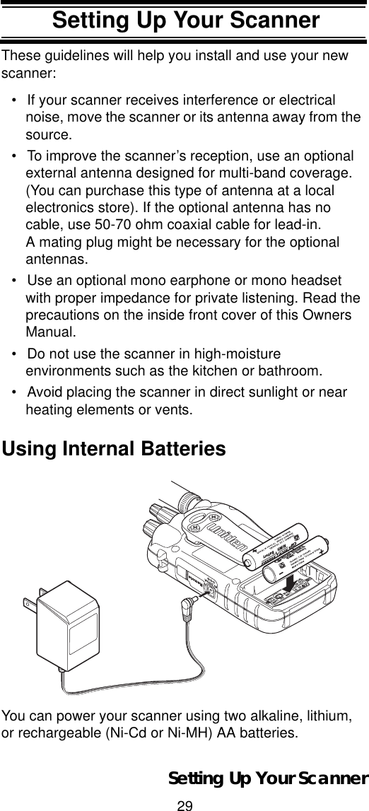 29Setting Up Your ScannerThese guidelines will help you install and use your new scanner: • If your scanner receives interference or electrical noise, move the scanner or its antenna away from the source.• To improve the scanner’s reception, use an optional external antenna designed for multi-band coverage. (You can purchase this type of antenna at a local electronics store). If the optional antenna has no cable, use 50-70 ohm coaxial cable for lead-in. A mating plug might be necessary for the optional antennas.• Use an optional mono earphone or mono headset with proper impedance for private listening. Read the precautions on the inside front cover of this Owners Manual. • Do not use the scanner in high-moisture environments such as the kitchen or bathroom. • Avoid placing the scanner in direct sunlight or near heating elements or vents. Using Internal BatteriesYou can power your scanner using two alkaline, lithium, or rechargeable (Ni-Cd or Ni-MH) AA batteries.Setting Up Your Scanner