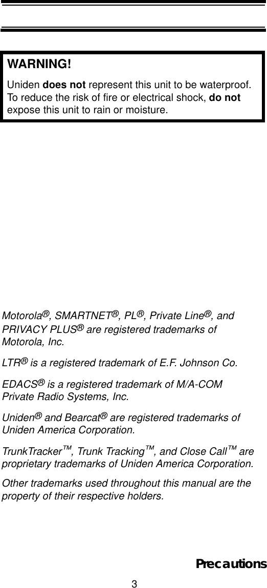 3PrecautionsWARNING!Uniden does not represent this unit to be waterproof. To reduce the risk of fire or electrical shock, do notexpose this unit to rain or moisture. Motorola®, SMARTNET®, PL®, Private Line®, and PRIVACY PLUS® are registered trademarks of Motorola, Inc.LTR® is a registered trademark of E.F. Johnson Co.EDACS® is a registered trademark of M/A-COM Private Radio Systems, Inc.Uniden® and Bearcat® are registered trademarks of Uniden America Corporation. TrunkTracker™, Trunk Tracking™, and Close Call™ are proprietary trademarks of Uniden America Corporation. Other trademarks used throughout this manual are the property of their respective holders.