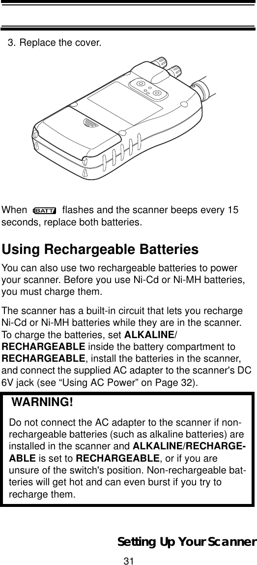 31Setting Up Your Scanner3. Replace the cover.When   flashes and the scanner beeps every 15 seconds, replace both batteries.Using Rechargeable BatteriesYou can also use two rechargeable batteries to power your scanner. Before you use Ni-Cd or Ni-MH batteries, you must charge them.The scanner has a built-in circuit that lets you recharge Ni-Cd or Ni-MH batteries while they are in the scanner. To charge the batteries, set ALKALINE/RECHARGEABLE inside the battery compartment to RECHARGEABLE, install the batteries in the scanner, and connect the supplied AC adapter to the scanner&apos;s DC 6V jack (see “Using AC Power” on Page 32).   WARNING!Do not connect the AC adapter to the scanner if non-rechargeable batteries (such as alkaline batteries) are installed in the scanner and ALKALINE/RECHARGE-ABLE is set to RECHARGEABLE, or if you are unsure of the switch&apos;s position. Non-rechargeable bat-teries will get hot and can even burst if you try to recharge them.