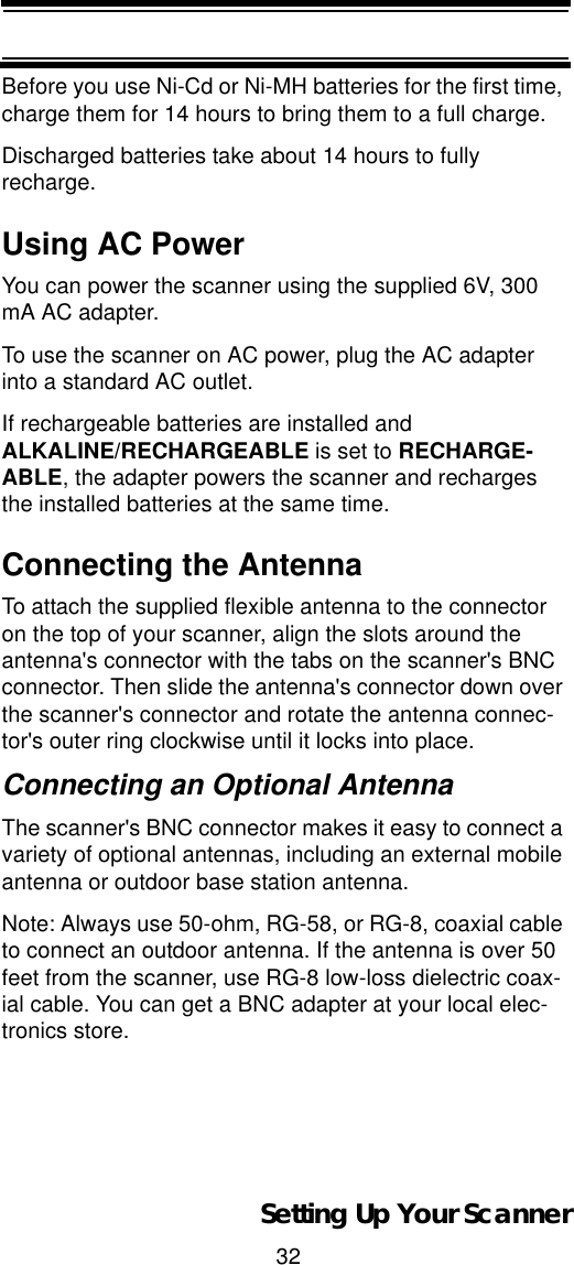 32Setting Up Your ScannerBefore you use Ni-Cd or Ni-MH batteries for the first time, charge them for 14 hours to bring them to a full charge.Discharged batteries take about 14 hours to fully recharge.Using AC PowerYou can power the scanner using the supplied 6V, 300 mA AC adapter.To use the scanner on AC power, plug the AC adapter into a standard AC outlet.If rechargeable batteries are installed and ALKALINE/RECHARGEABLE is set to RECHARGE-ABLE, the adapter powers the scanner and recharges the installed batteries at the same time.Connecting the AntennaTo attach the supplied flexible antenna to the connector on the top of your scanner, align the slots around the antenna&apos;s connector with the tabs on the scanner&apos;s BNC connector. Then slide the antenna&apos;s connector down over the scanner&apos;s connector and rotate the antenna connec-tor&apos;s outer ring clockwise until it locks into place.Connecting an Optional AntennaThe scanner&apos;s BNC connector makes it easy to connect a variety of optional antennas, including an external mobile antenna or outdoor base station antenna.Note: Always use 50-ohm, RG-58, or RG-8, coaxial cable to connect an outdoor antenna. If the antenna is over 50 feet from the scanner, use RG-8 low-loss dielectric coax-ial cable. You can get a BNC adapter at your local elec-tronics store.