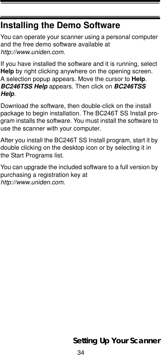 34Setting Up Your ScannerInstalling the Demo SoftwareYou can operate your scanner using a personal computer and the free demo software available at http://www.uniden.com.If you have installed the software and it is running, select Help by right clicking anywhere on the opening screen. A selection popup appears. Move the cursor to Help.BC246TSS Help appears. Then click on BC246TSS Help.Download the software, then double-click on the install package to begin installation. The BC246T SS Install pro-gram installs the software. You must install the software to use the scanner with your computer. After you install the BC246T SS Install program, start it by double clicking on the desktop icon or by selecting it in the Start Programs list.You can upgrade the included software to a full version by purchasing a registration key at http://www.uniden.com.