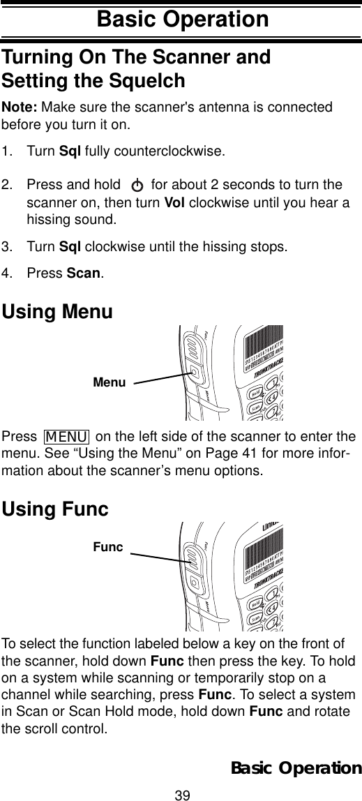 39Basic OperationBasic OperationTurning On The Scanner and Setting the SquelchNote: Make sure the scanner&apos;s antenna is connected before you turn it on.1. Turn Sql fully counterclockwise.2. Press and hold   for about 2 seconds to turn the scanner on, then turn Vol clockwise until you hear a hissing sound.3. Turn Sql clockwise until the hissing stops.4. Press Scan.Using MenuPress   on the left side of the scanner to enter the menu. See “Using the Menu” on Page 41 for more infor-mation about the scanner’s menu options.Using FuncTo select the function labeled below a key on the front of the scanner, hold down Func then press the key. To hold on a system while scanning or temporarily stop on a channel while searching, press Func. To select a system in Scan or Scan Hold mode, hold down Func and rotate the scroll control.MenuMENUFuncBasic Operation