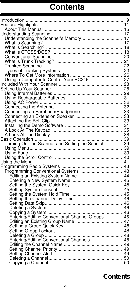 4ContentsContentsIntroduction ............................................................................... 9Feature Highlights  ................................................................. 11About This Manual  .............................................................  15Understanding Scanning  .......................................................  17Understanding the Scanner’s Memory ...............................  17What is Scanning?  .............................................................  17What is Searching? ............................................................  18What is CTCSS/DCS?  .......................................................  18Conventional Scanning  ......................................................  20What is Trunk Tracking?  ....................................................  21Trunked Scanning ..............................................................  22Types of Trunking Systems ................................................  23Where To Get More Information .........................................  26Using a Computer to Control Your BC246T........................  27Included With Your Scanner .................................................. 28Setting Up Your Scanner .......................................................  28Using Internal Batteries ......................................................  29Using Rechargeable Batteries  ...........................................  31Using AC Power .................................................................  32Connecting the Antenna .....................................................  32Connecting an Earphone/Headphone ................................  33Connecting an Extension Speaker .....................................  33Attaching the Belt Clip.........................................................  33Installing the Demo Software  ............................................  34A Look At The Keypad  ....................................................... 35A Look At The Display.........................................................  38Basic Operation .....................................................................  39Turning On The Scanner and Setting the Squelch  ............  39Using Menu.........................................................................  39Using Func .........................................................................  39Using the Scroll Control  .....................................................  40Using the Menu  .....................................................................  41Programming Radio Systems ................................................  43Programming Conventional Systems .................................  43Editing an Existing System Name  ..................................  44Entering a New System Name  .......................................  45Setting the System Quick Key ........................................  45Setting System Lockout ..................................................  45Setting the System Hold Time ........................................  45Setting the Channel Delay Time......................................  46Setting Data Skip.............................................................  46Deleting a System ...........................................................  46Copying a System ...........................................................  46Entering/Editing Conventional Channel Groups..............  46Editing an Existing Group Name .....................................  47Setting a Group Quick Key..............................................  48Setting Group Lockout.....................................................  48Deleting a Group .............................................................  48Entering/Editing Conventional Channels ........................  48Editing the Channel Name ..............................................  49Setting Channel Priority...................................................  49Setting Channel Alert.......................................................  49Deleting a Channel..........................................................  50Copying a Channel..........................................................  50Contents