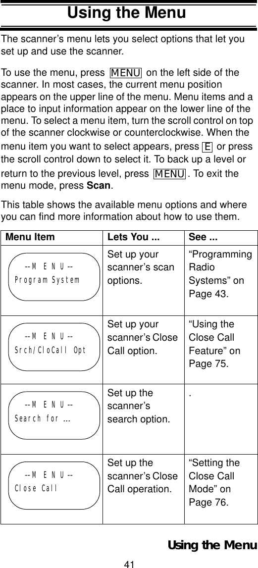 41Using the MenuUsing the MenuThe scanner’s menu lets you select options that let you set up and use the scanner. To use the menu, press   on the left side of the scanner. In most cases, the current menu position appears on the upper line of the menu. Menu items and a place to input information appear on the lower line of the menu. To select a menu item, turn the scroll control on top of the scanner clockwise or counterclockwise. When the menu item you want to select appears, press   or press the scroll control down to select it. To back up a level or return to the previous level, press  . To exit the menu mode, press Scan.This table shows the available menu options and where you can find more information about how to use them.Menu Item Lets You ... See ...Set up your scanner’s scan options.“Programming Radio Systems” on Page 43.Set up your scanner’s Close Call option.“Using the Close Call Feature” on Page 75.Set up the scanner’s search option..Set up the scanner’s Close Call operation.“Setting the Close Call Mode” on Page 76.MENUEMENU--M E N U --Program System--M E N U --Srch/CloCall Opt--M E N U --Search for ...--M E N U --Close CallUsing the Menu