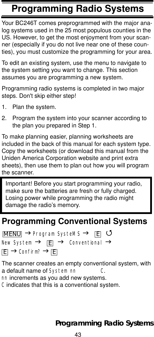 43Programming Radio SystemsProgramming Radio SystemsYour BC246T comes preprogrammed with the major ana-log systems used in the 25 most populous counties in the US. However, to get the most enjoyment from your scan-ner (especially if you do not live near one of these coun-ties), you must customize the programming for your area.To edit an existing system, use the menu to navigate to the system setting you want to change. This section assumes you are programming a new system.Programming radio systems is completed in two major steps. Don&apos;t skip either step!1. Plan the system.2. Program the system into your scanner according to the plan you prepared in Step 1.To make planning easier, planning worksheets are included in the back of this manual for each system type. Copy the worksheets (or download this manual from the Uniden America Corporation website and print extra sheets), then use them to plan out how you will program the scanner.Important! Before you start programming your radio, make sure the batteries are fresh or fully charged. Losing power while programming the radio might damage the radio’s memory.Programming Conventional SystemsJProgram SysteMS J 4New System J JConventional JJConfirm? JThe scanner creates an empty conventional system, with a default name of System nn        C.nn increments as you add new systems. C indicates that this is a conventional system.MENUEEE EProgramming Radio Systems