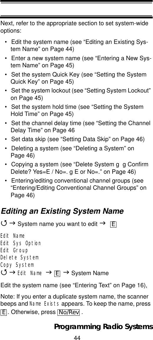 44Programming Radio SystemsNext, refer to the appropriate section to set system-wide options:• Edit the system name (see “Editing an Existing Sys-tem Name” on Page 44)• Enter a new system name (see “Entering a New Sys-tem Name” on Page 45)• Set the system Quick Key (see “Setting the System Quick Key” on Page 45)• Set the system lockout (see “Setting System Lockout” on Page 45)• Set the system hold time (see “Setting the System Hold Time” on Page 45)• Set the channel delay time (see “Setting the Channel Delay Time” on Page 46• Set data skip (see “Setting Data Skip” on Page 46)• Deleting a system (see “Deleting a System” on Page 46)• Copying a system (see “Delete System g  g Confirm Delete? Yes=E / No=. g E or No=.” on Page 46)• Entering/editing conventional channel groups (see “Entering/Editing Conventional Channel Groups” on Page 46)Editing an Existing System Name4J System name you want to edit JEdit NameEdit Sys OptionEdit GroupDelete SystemCopy System4JEdit Name JJ System NameEdit the system name (see “Entering Text” on Page 16),Note: If you enter a duplicate system name, the scanner beeps and Name Exists appears. To keep the name, press . Otherwise, press  .EEENo/Rev