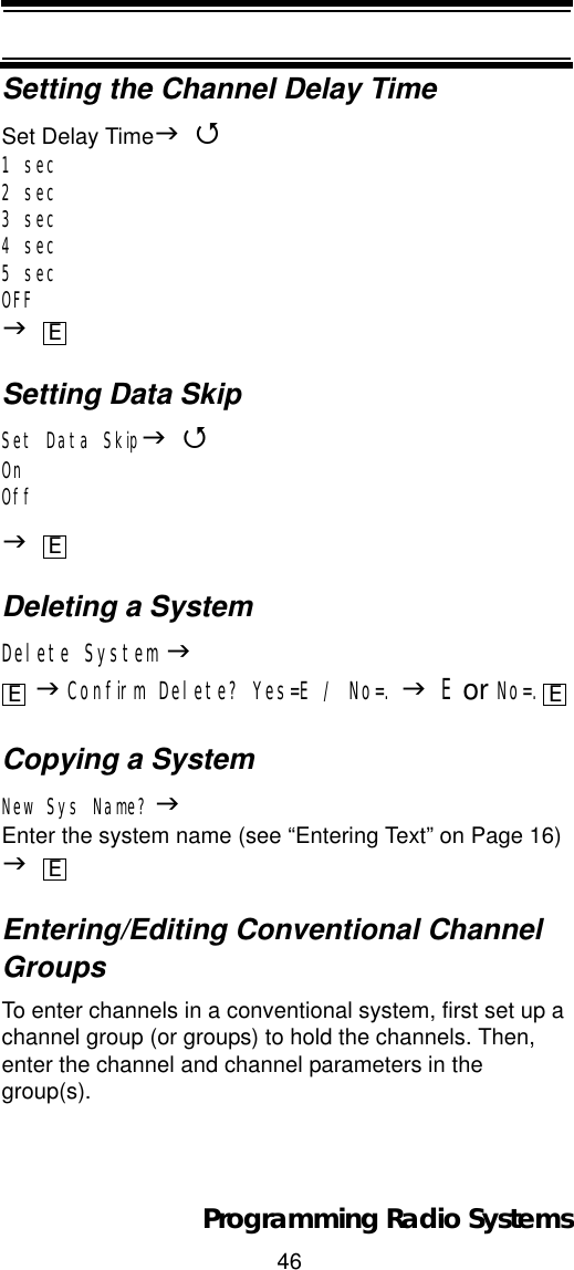 46Programming Radio SystemsSetting the Channel Delay TimeSet Delay TimeJ41 sec2 sec3 sec4 sec5 secOFFJSetting Data SkipSet Data SkipJ4OnOffJDeleting a SystemDelete System JJConfirm Delete? Yes=E / No=. JE or No=.Copying a SystemNew Sys Name? JEnter the system name (see “Entering Text” on Page 16) JEntering/Editing Conventional Channel GroupsTo enter channels in a conventional system, first set up a channel group (or groups) to hold the channels. Then, enter the channel and channel parameters in the group(s).EEE EE