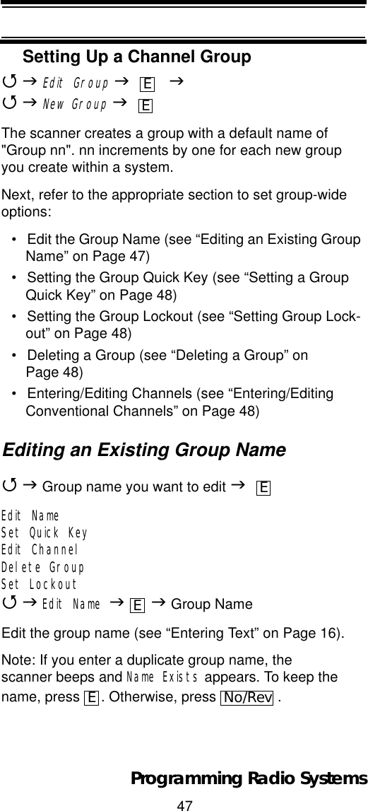 47Programming Radio SystemsSetting Up a Channel Group4JEdit GroupJ    J4JNew GroupJThe scanner creates a group with a default name of &quot;Group nn&quot;. nn increments by one for each new group you create within a system.Next, refer to the appropriate section to set group-wide options:• Edit the Group Name (see “Editing an Existing Group Name” on Page 47)• Setting the Group Quick Key (see “Setting a Group Quick Key” on Page 48)• Setting the Group Lockout (see “Setting Group Lock-out” on Page 48)• Deleting a Group (see “Deleting a Group” on Page 48)• Entering/Editing Channels (see “Entering/Editing Conventional Channels” on Page 48)Editing an Existing Group Name4J Group name you want to edit JEdit NameSet Quick KeyEdit ChannelDelete GroupSet Lockout4JEdit Name JJ Group NameEdit the group name (see “Entering Text” on Page 16).Note: If you enter a duplicate group name, the scanner beeps and Name Exists appears. To keep the name, press  . Otherwise, press  .EEEEENo/Rev