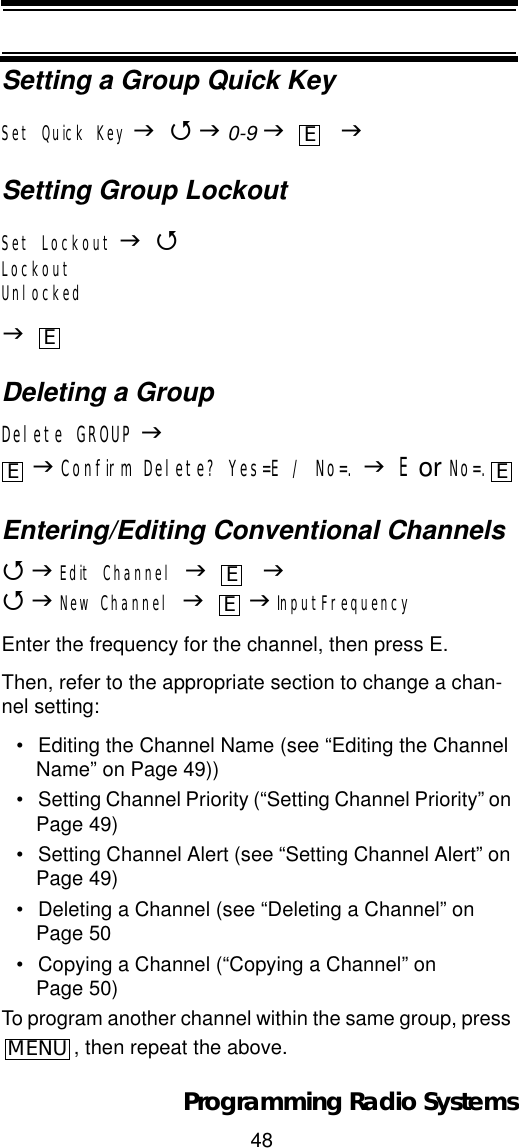 48Programming Radio SystemsSetting a Group Quick KeySet Quick Key J4J0-9 J    JSetting Group LockoutSet Lockout J4LockoutUnlockedJDeleting a GroupDelete GROUP JJConfirm Delete? Yes=E / No=. JE or No=.Entering/Editing Conventional Channels4JEdit Channel J    J4JNew Channel J J InputFrequencyEnter the frequency for the channel, then press E.Then, refer to the appropriate section to change a chan-nel setting:• Editing the Channel Name (see “Editing the Channel Name” on Page 49))• Setting Channel Priority (“Setting Channel Priority” on Page 49)• Setting Channel Alert (see “Setting Channel Alert” on Page 49)• Deleting a Channel (see “Deleting a Channel” on Page 50• Copying a Channel (“Copying a Channel” on Page 50)To program another channel within the same group, press , then repeat the above.EEE EEEMENU