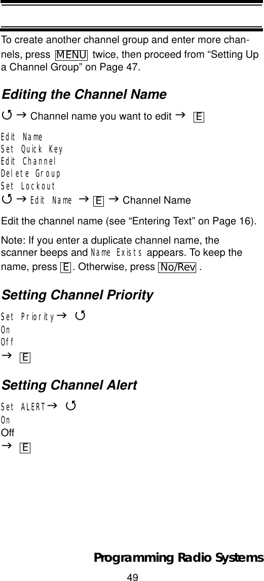 49Programming Radio SystemsTo create another channel group and enter more chan-nels, press   twice, then proceed from “Setting Up a Channel Group” on Page 47.Editing the Channel Name4J Channel name you want to edit JEdit NameSet Quick KeyEdit ChannelDelete GroupSet Lockout4JEdit Name JJ Channel NameEdit the channel name (see “Entering Text” on Page 16).Note: If you enter a duplicate channel name, the scanner beeps and Name Exists appears. To keep the name, press  . Otherwise, press  .Setting Channel PrioritySet PriorityJ4OnOffJSetting Channel AlertSet ALERTJ4OnOffJMENUEEENo/RevEE