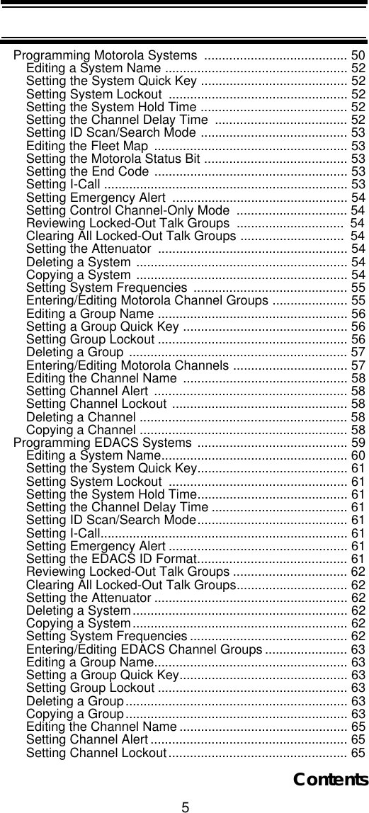 5ContentsProgramming Motorola Systems  ........................................ 50Editing a System Name ................................................... 52Setting the System Quick Key ......................................... 52Setting System Lockout  .................................................. 52Setting the System Hold Time ......................................... 52Setting the Channel Delay Time  ..................................... 52Setting ID Scan/Search Mode ......................................... 53Editing the Fleet Map ...................................................... 53Setting the Motorola Status Bit ........................................ 53Setting the End Code ...................................................... 53Setting I-Call .................................................................... 53Setting Emergency Alert  ................................................. 54Setting Control Channel-Only Mode  ............................... 54Reviewing Locked-Out Talk Groups  ..............................  54Clearing All Locked-Out Talk Groups .............................  54Setting the Attenuator  ..................................................... 54Deleting a System ........................................................... 54Copying a System ........................................................... 54Setting System Frequencies  ........................................... 55Entering/Editing Motorola Channel Groups ..................... 55Editing a Group Name ..................................................... 56Setting a Group Quick Key .............................................. 56Setting Group Lockout ..................................................... 56Deleting a Group ............................................................. 57Entering/Editing Motorola Channels ................................ 57Editing the Channel Name  .............................................. 58Setting Channel Alert  ...................................................... 58Setting Channel Lockout ................................................. 58Deleting a Channel .......................................................... 58Copying a Channel .......................................................... 58Programming EDACS Systems .......................................... 59Editing a System Name.................................................... 60Setting the System Quick Key.......................................... 61Setting System Lockout  .................................................. 61Setting the System Hold Time.......................................... 61Setting the Channel Delay Time ...................................... 61Setting ID Scan/Search Mode.......................................... 61Setting I-Call..................................................................... 61Setting Emergency Alert .................................................. 61Setting the EDACS ID Format.......................................... 61Reviewing Locked-Out Talk Groups ................................ 62Clearing All Locked-Out Talk Groups............................... 62Setting the Attenuator ...................................................... 62Deleting a System............................................................ 62Copying a System............................................................ 62Setting System Frequencies ............................................ 62Entering/Editing EDACS Channel Groups ....................... 63Editing a Group Name...................................................... 63Setting a Group Quick Key............................................... 63Setting Group Lockout ..................................................... 63Deleting a Group.............................................................. 63Copying a Group.............................................................. 63Editing the Channel Name ............................................... 65Setting Channel Alert ....................................................... 65Setting Channel Lockout.................................................. 65