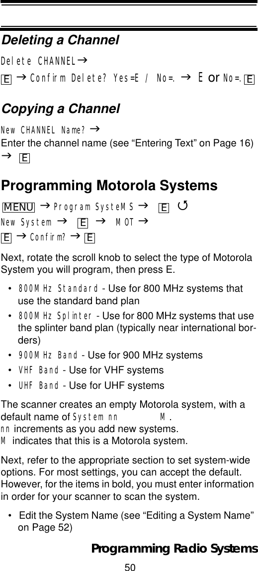 50Programming Radio SystemsDeleting a ChannelDelete CHANNELJJConfirm Delete? Yes=E / No=. JE or No=.Copying a ChannelNew CHANNEL Name? JEnter the channel name (see “Entering Text” on Page 16) JProgramming Motorola SystemsJProgram SysteMS J 4New System J JMOT JJConfirm? JNext, rotate the scroll knob to select the type of Motorola System you will program, then press E.•800MHz Standard - Use for 800 MHz systems that use the standard band plan•800MHz Splinter - Use for 800 MHz systems that use the splinter band plan (typically near international bor-ders)•900MHz Band - Use for 900 MHz systems•VHF Band - Use for VHF systems•UHF Band - Use for UHF systemsThe scanner creates an empty Motorola system, with a default name of System nn        M.nn increments as you add new systems. M indicates that this is a Motorola system.Next, refer to the appropriate section to set system-wide options. For most settings, you can accept the default. However, for the items in bold, you must enter information in order for your scanner to scan the system.• Edit the System Name (see “Editing a System Name” on Page 52)E EEMENUEEE E