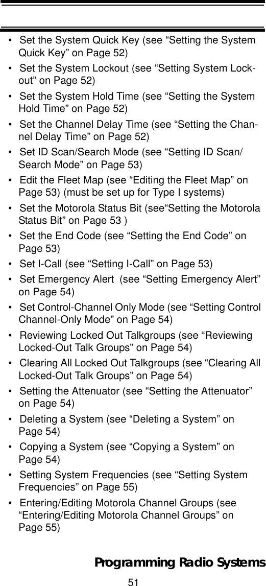 51Programming Radio Systems• Set the System Quick Key (see “Setting the System Quick Key” on Page 52)• Set the System Lockout (see “Setting System Lock-out” on Page 52)• Set the System Hold Time (see “Setting the System Hold Time” on Page 52)• Set the Channel Delay Time (see “Setting the Chan-nel Delay Time” on Page 52)• Set ID Scan/Search Mode (see “Setting ID Scan/Search Mode” on Page 53)• Edit the Fleet Map (see “Editing the Fleet Map” on Page 53) (must be set up for Type I systems)• Set the Motorola Status Bit (see“Setting the Motorola Status Bit” on Page 53 )• Set the End Code (see “Setting the End Code” on Page 53)• Set I-Call (see “Setting I-Call” on Page 53)• Set Emergency Alert  (see “Setting Emergency Alert” on Page 54)• Set Control-Channel Only Mode (see “Setting Control Channel-Only Mode” on Page 54)• Reviewing Locked Out Talkgroups (see “Reviewing Locked-Out Talk Groups” on Page 54)• Clearing All Locked Out Talkgroups (see “Clearing All Locked-Out Talk Groups” on Page 54)• Setting the Attenuator (see “Setting the Attenuator” on Page 54)• Deleting a System (see “Deleting a System” on Page 54)• Copying a System (see “Copying a System” on Page 54)• Setting System Frequencies (see “Setting System Frequencies” on Page 55)• Entering/Editing Motorola Channel Groups (see “Entering/Editing Motorola Channel Groups” on Page 55)